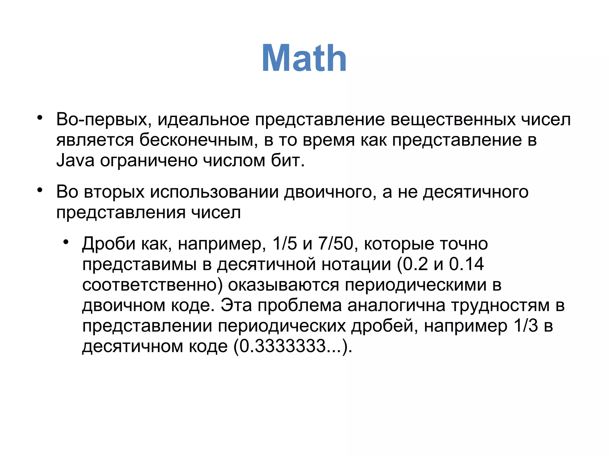 Mаth

Во-первых, идеальное представление вещественных чисел
является бесконечным, в то время как представление в
Java ограничено числом бит.

Во вторых использовании двоичного, а не десятичного
представления чисел

Дроби как, например, 1/5 и 7/50, которые точно
представимы в десятичной нотации (0.2 и 0.14
соответственно) оказываются периодическими в
двоичном коде. Эта проблема аналогична трудностям в
представлении периодических дробей, например 1/3 в
десятичном коде (0.3333333...).
 