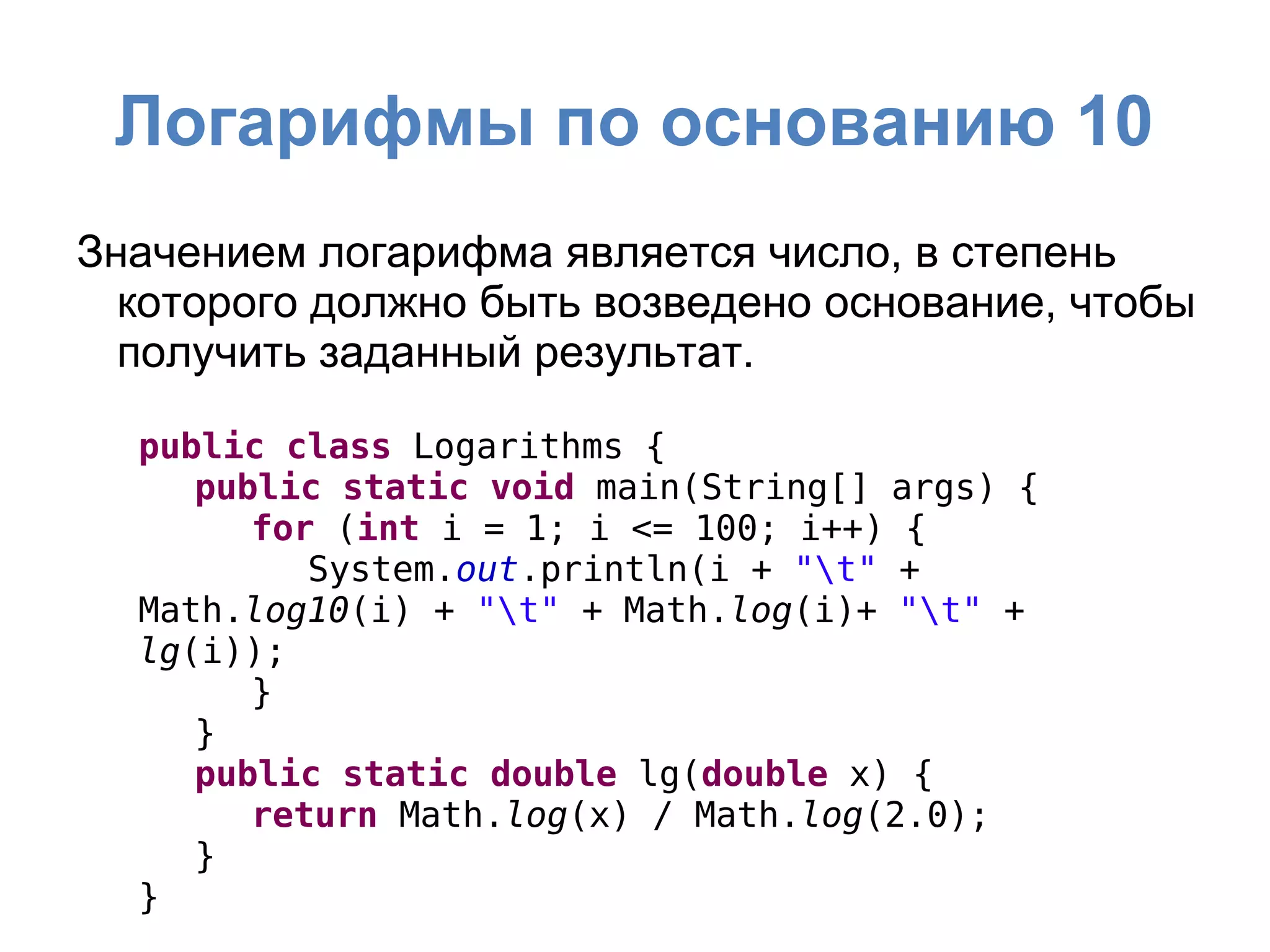 Логарифмы по основанию 10
Значением логарифма является число, в степень
которого должно быть возведено основание, чтобы
получить заданный результат.
public class Logarithms {
public static void main(String[] args) {
for (int i = 1; i <= 100; i++) {
System.out.println(i + "t" +
Math.log10(i) + "t" + Math.log(i)+ "t" +
lg(i));
}
}
public static double lg(double x) {
return Math.log(x) / Math.log(2.0);
}
}
 