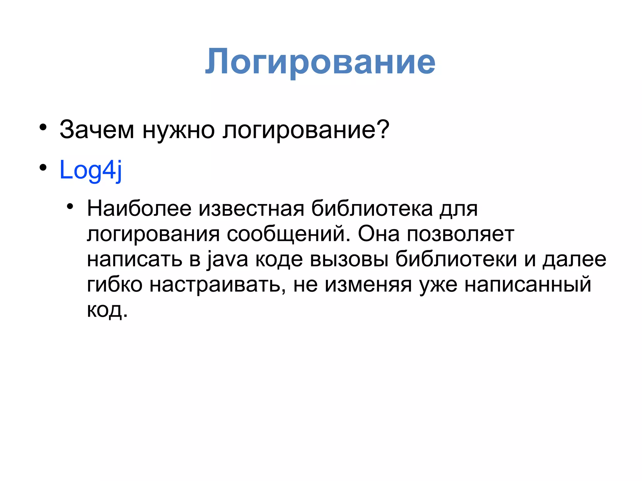 Логирование

Зачем нужно логирование?

Log4j

Наиболее известная библиотека для
логирования сообщений. Она позволяет
написать в java коде вызовы библиотеки и далее
гибко настраивать, не изменяя уже написанный
код.
 