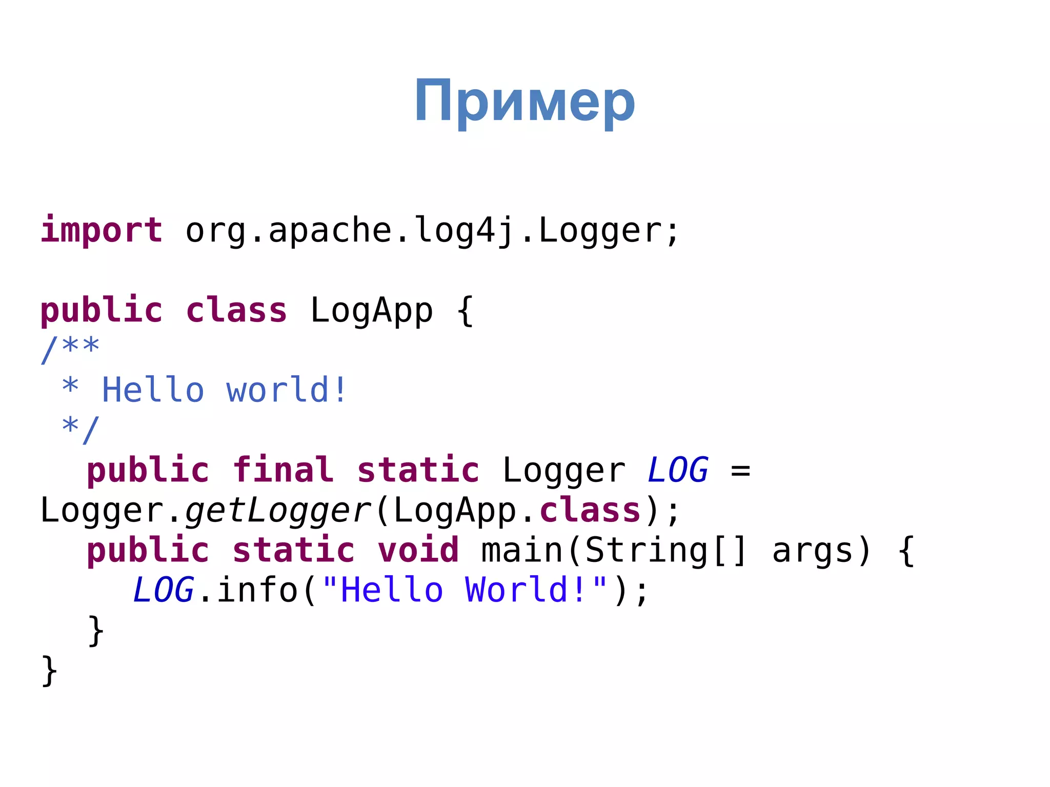 Пример
import org.apache.log4j.Logger;
public class LogApp {
/**
* Hello world!
*/
public final static Logger LOG =
Logger.getLogger(LogApp.class);
public static void main(String[] args) {
LOG.info("Hello World!");
}
}
 