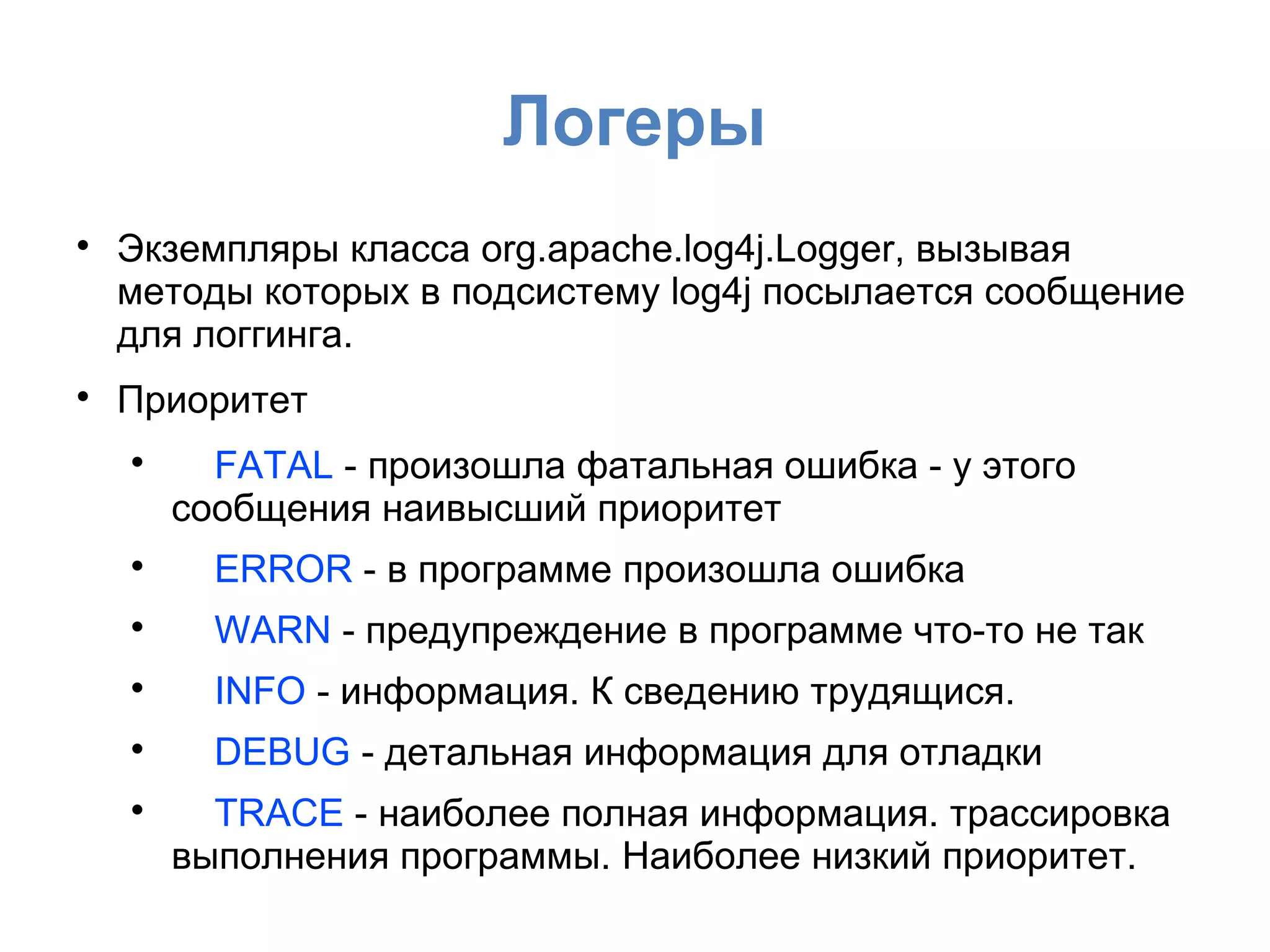 Логеры

Экземпляры класса org.apache.log4j.Logger, вызывая
методы которых в подсистему log4j посылается сообщение
для логгинга.

Приоритет

FATAL - произошла фатальная ошибка - у этого
сообщения наивысший приоритет

ERROR - в программе произошла ошибка

WARN - предупреждение в программе что-то не так

INFO - информация. К сведению трудящися.

DEBUG - детальная информация для отладки

TRACE - наиболее полная информация. трассировка
выполнения программы. Наиболее низкий приоритет.
 