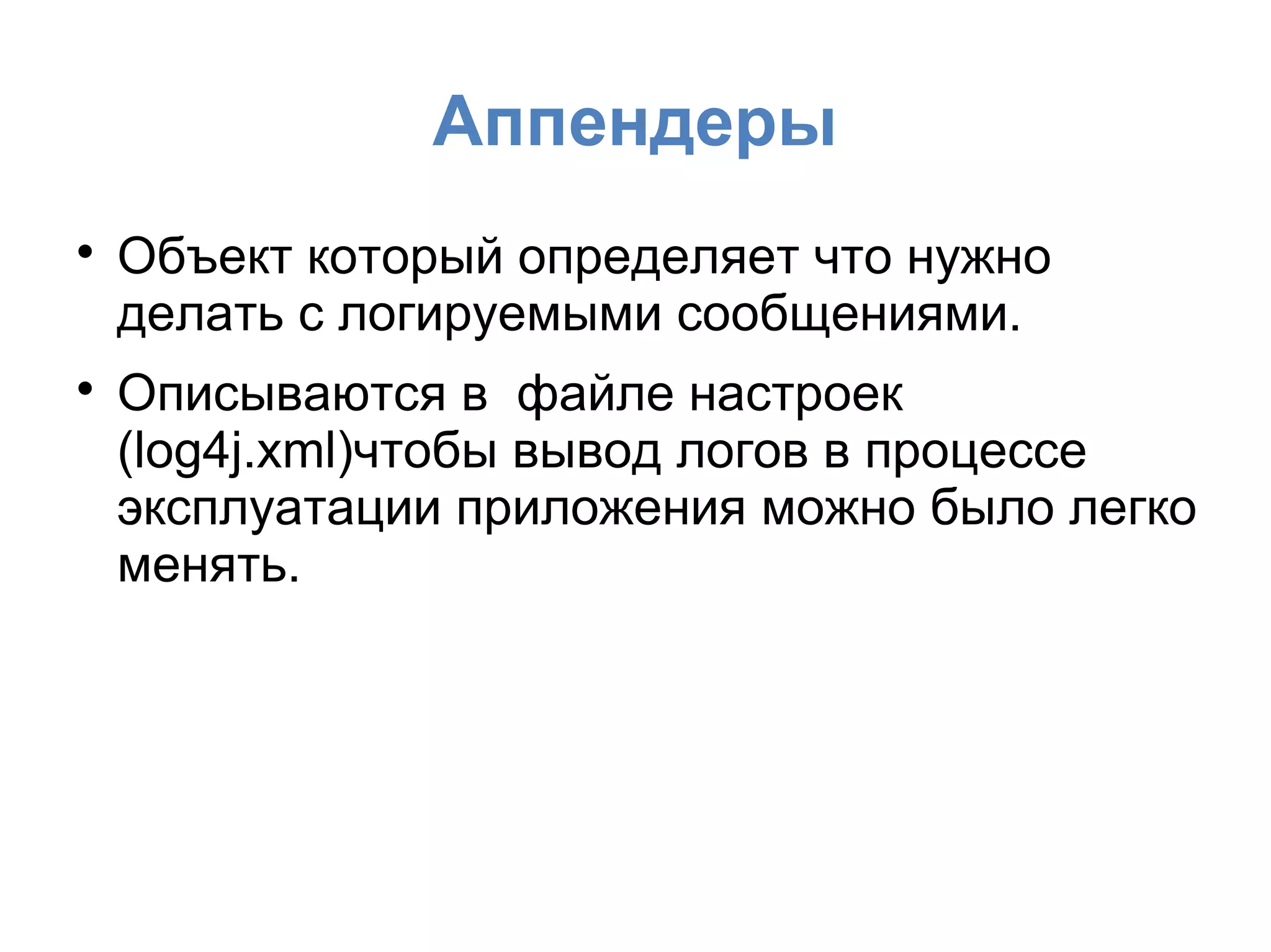 Аппендеры

Объект который определяет что нужно
делать с логируемыми сообщениями.

Описываются в файле настроек
(log4j.xml)чтобы вывод логов в процессе
эксплуатации приложения можно было легко
менять.
 