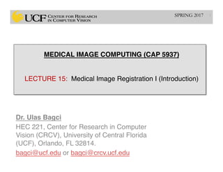 MEDICAL IMAGE COMPUTING (CAP 5937) 
 
 
LECTURE 15: Medical Image Registration I (Introduction)
Dr. Ulas Bagci
HEC 221, Center for Research in Computer
Vision (CRCV), University of Central Florida
(UCF), Orlando, FL 32814.
bagci@ucf.edu or bagci@crcv.ucf.edu
1SPRING 2017
 