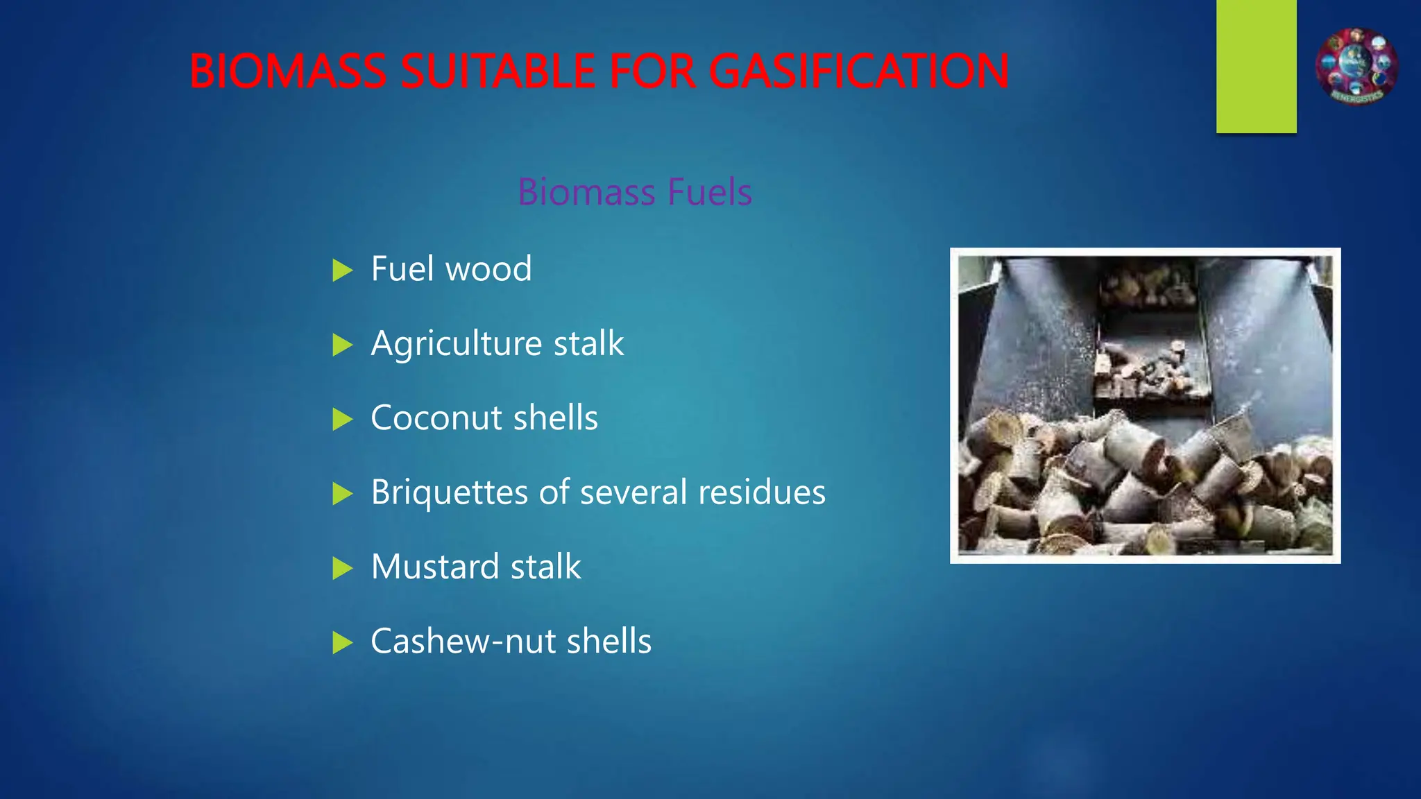 BIOMASS SUITABLE FOR GASIFICATION
Biomass Fuels
 Fuel wood
 Agriculture stalk
 Coconut shells
 Briquettes of several residues
 Mustard stalk
 Cashew-nut shells
 