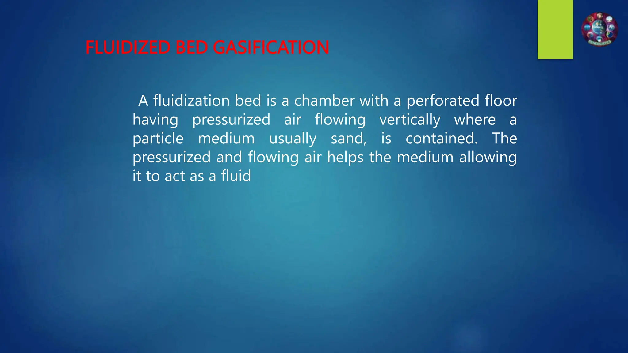 FLUIDIZED BED GASIFICATION
A fluidization bed is a chamber with a perforated floor
having pressurized air flowing vertically where a
particle medium usually sand, is contained. The
pressurized and flowing air helps the medium allowing
it to act as a fluid
 