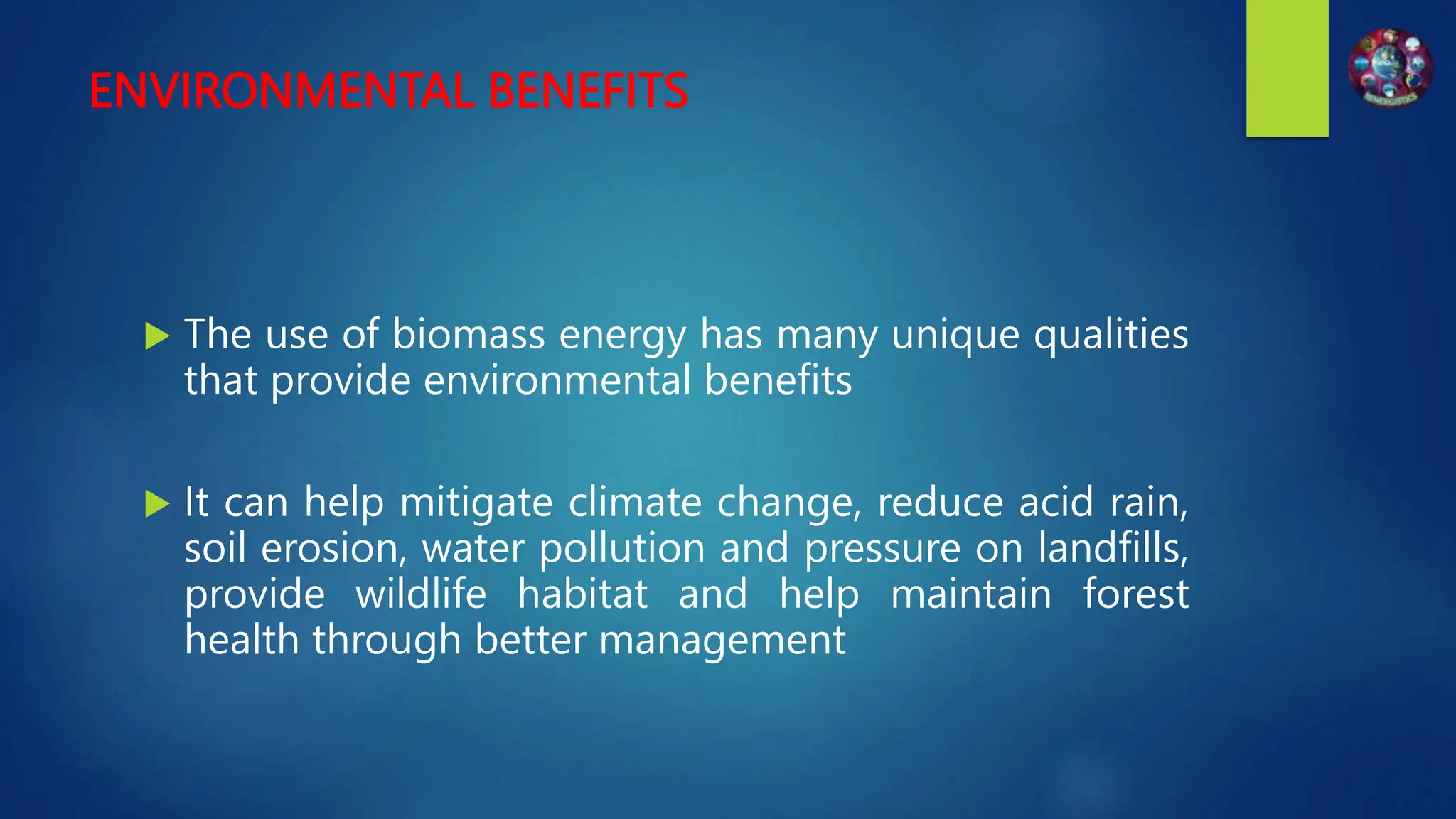 ENVIRONMENTAL BENEFITS
 The use of biomass energy has many unique qualities
that provide environmental benefits
 It can help mitigate climate change, reduce acid rain,
soil erosion, water pollution and pressure on landfills,
provide wildlife habitat and help maintain forest
health through better management
 