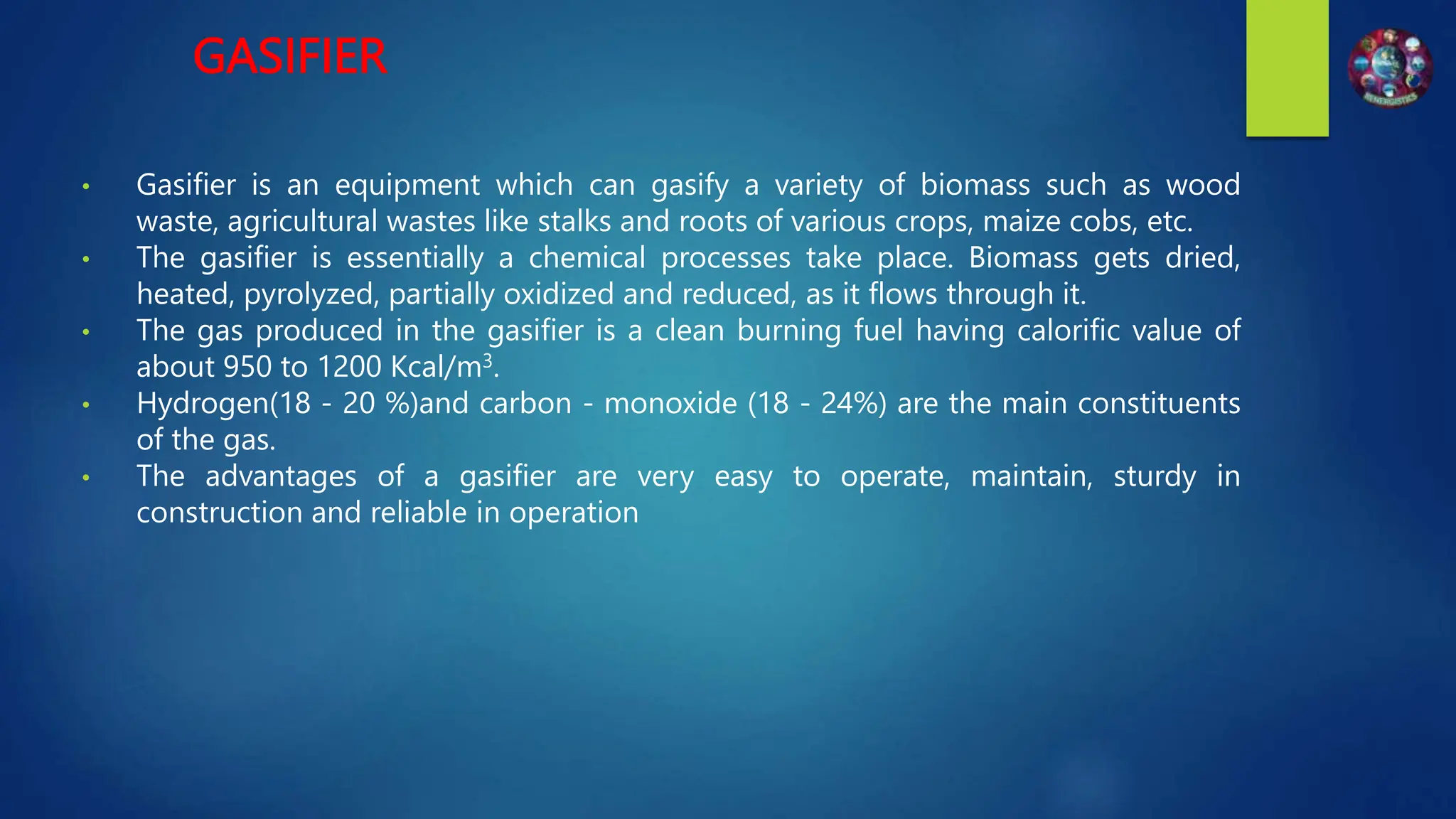 GASIFIER
• Gasifier is an equipment which can gasify a variety of biomass such as wood
waste, agricultural wastes like stalks and roots of various crops, maize cobs, etc.
• The gasifier is essentially a chemical processes take place. Biomass gets dried,
heated, pyrolyzed, partially oxidized and reduced, as it flows through it.
• The gas produced in the gasifier is a clean burning fuel having calorific value of
about 950 to 1200 Kcal/m3.
• Hydrogen(18 - 20 %)and carbon - monoxide (18 - 24%) are the main constituents
of the gas.
• The advantages of a gasifier are very easy to operate, maintain, sturdy in
construction and reliable in operation
 