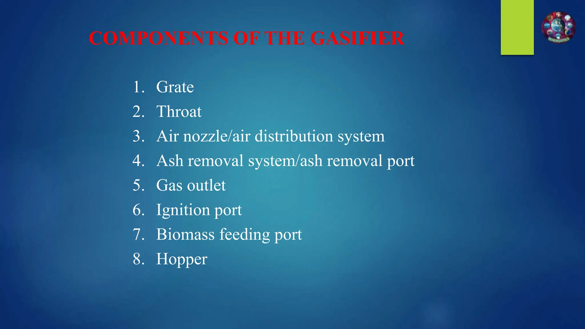 1. Grate
2. Throat
3. Air nozzle/air distribution system
4. Ash removal system/ash removal port
5. Gas outlet
6. Ignition port
7. Biomass feeding port
8. Hopper
COMPONENTS OF THE GASIFIER
 