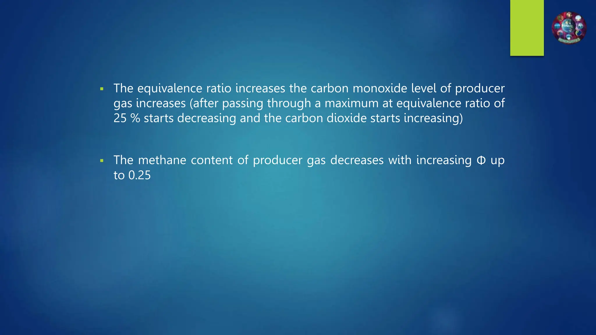  The equivalence ratio increases the carbon monoxide level of producer
gas increases (after passing through a maximum at equivalence ratio of
25 % starts decreasing and the carbon dioxide starts increasing)
 The methane content of producer gas decreases with increasing Φ up
to 0.25
 