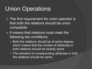 Union Operations
 The first requirement for union operator is
that both the relations should be union
compatible
 It means that relations must meet the
following two conditions:
 Both the relations should be of same degree,
which means that the number of attributes in
both relations should be exactly same
 The domains of corresponding attributes in both
the relations should be same.
 