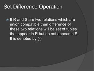 Set Difference Operation
 If R and S are two relations which are
union compatible then difference of
these two relations will be set of tuples
that appear in R but do not appear in S.
It is denoted by (-)
 