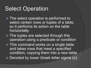 Select Operation
 The select operation is performed to
select certain rows or tuples of a table,
so it performs its action on the table
horizontally
 The tuples are selected through this
operation using a predicate or condition
 This command works on a single table
and takes rows that meet a specified
condition, copying them into a new table
 Denoted by lower Greek letter sigma (σ)
 
