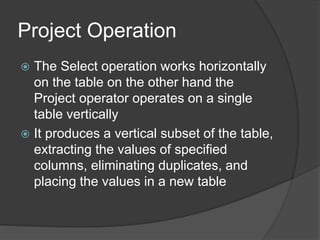 Project Operation
 The Select operation works horizontally
on the table on the other hand the
Project operator operates on a single
table vertically
 It produces a vertical subset of the table,
extracting the values of specified
columns, eliminating duplicates, and
placing the values in a new table
 