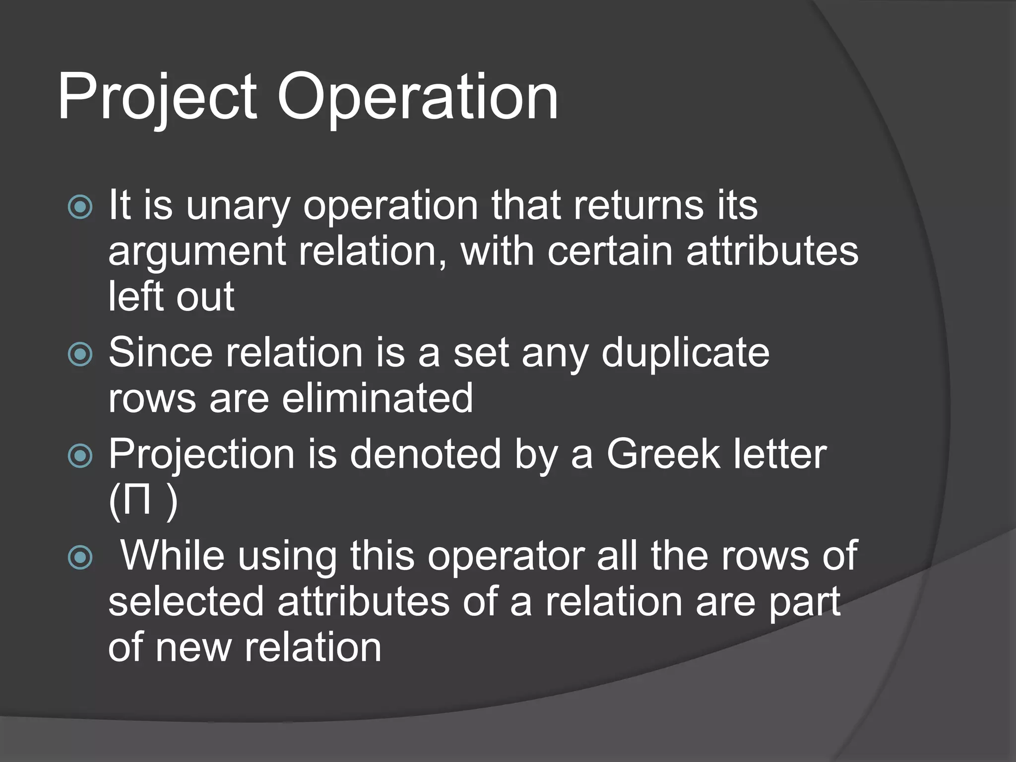 Project Operation
 It is unary operation that returns its
argument relation, with certain attributes
left out
 Since relation is a set any duplicate
rows are eliminated
 Projection is denoted by a Greek letter
(Π )
 While using this operator all the rows of
selected attributes of a relation are part
of new relation
 