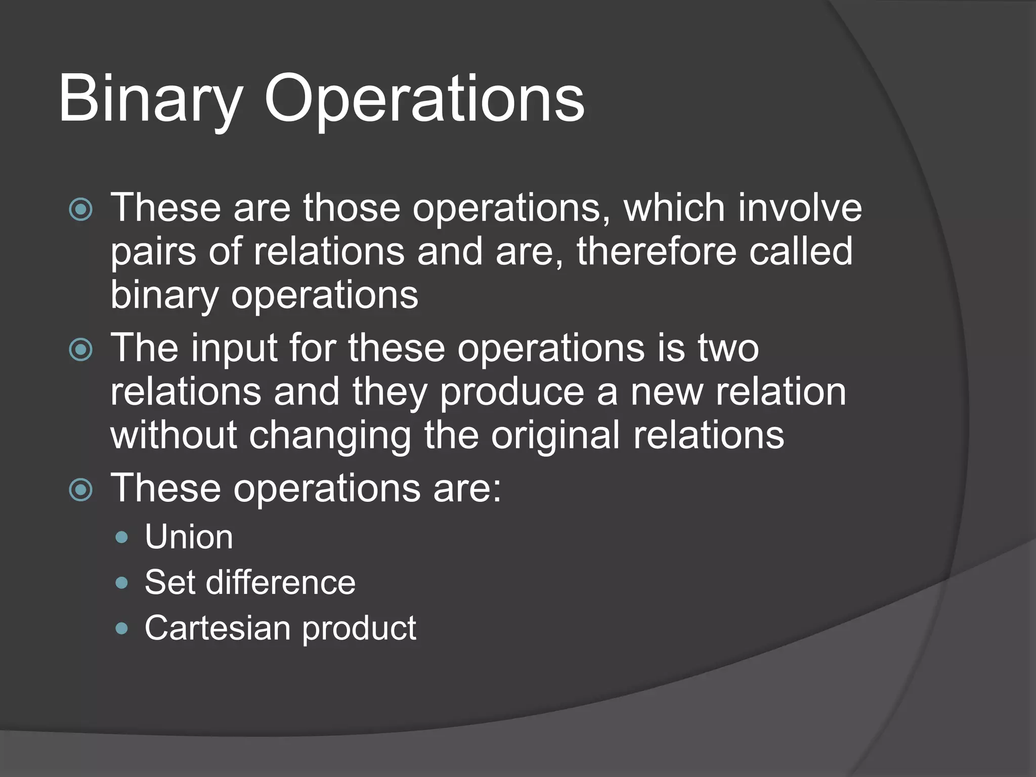 Binary Operations
 These are those operations, which involve
pairs of relations and are, therefore called
binary operations
 The input for these operations is two
relations and they produce a new relation
without changing the original relations
 These operations are:
 Union
 Set difference
 Cartesian product
 