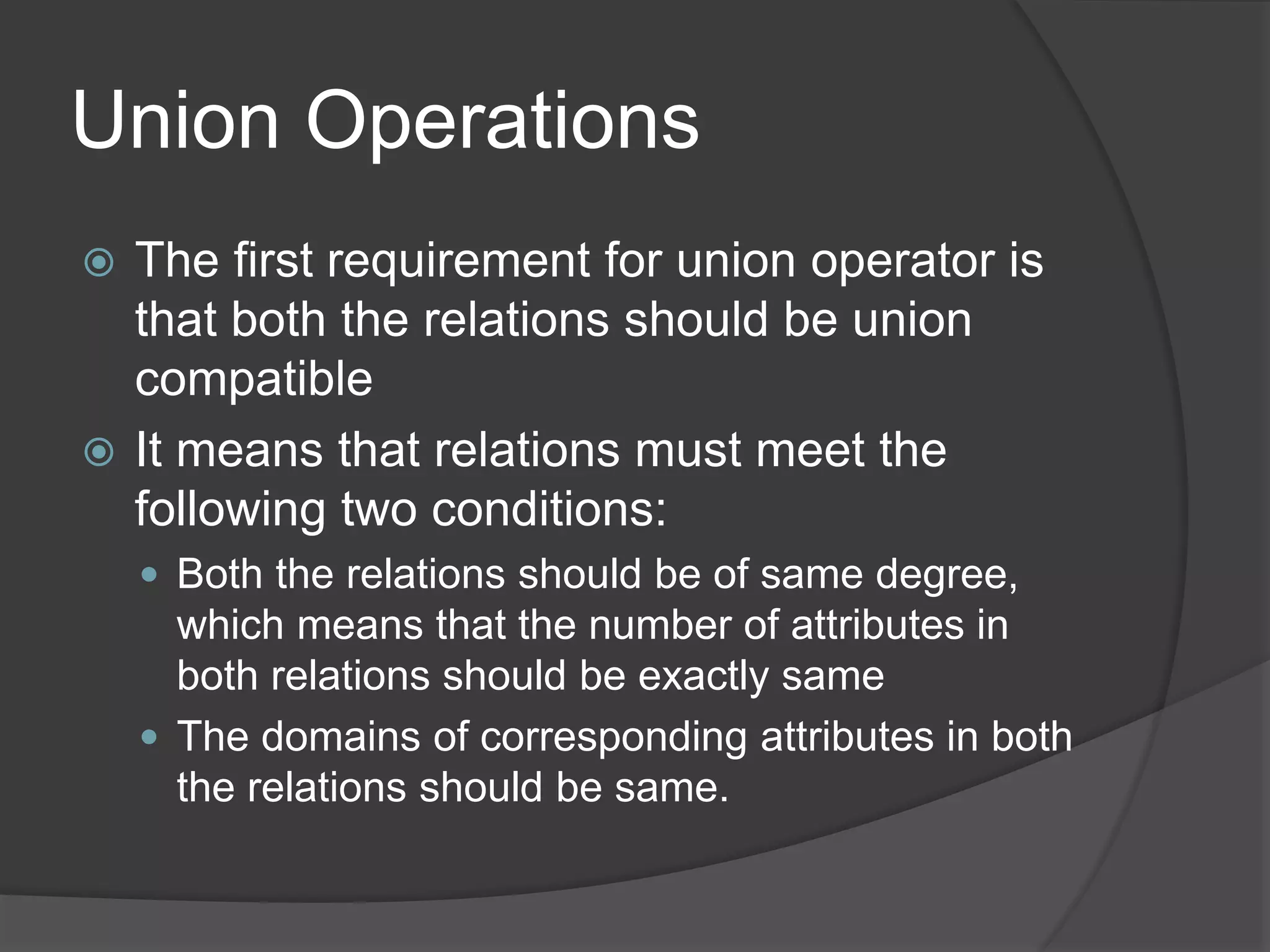Union Operations
 The first requirement for union operator is
that both the relations should be union
compatible
 It means that relations must meet the
following two conditions:
 Both the relations should be of same degree,
which means that the number of attributes in
both relations should be exactly same
 The domains of corresponding attributes in both
the relations should be same.
 