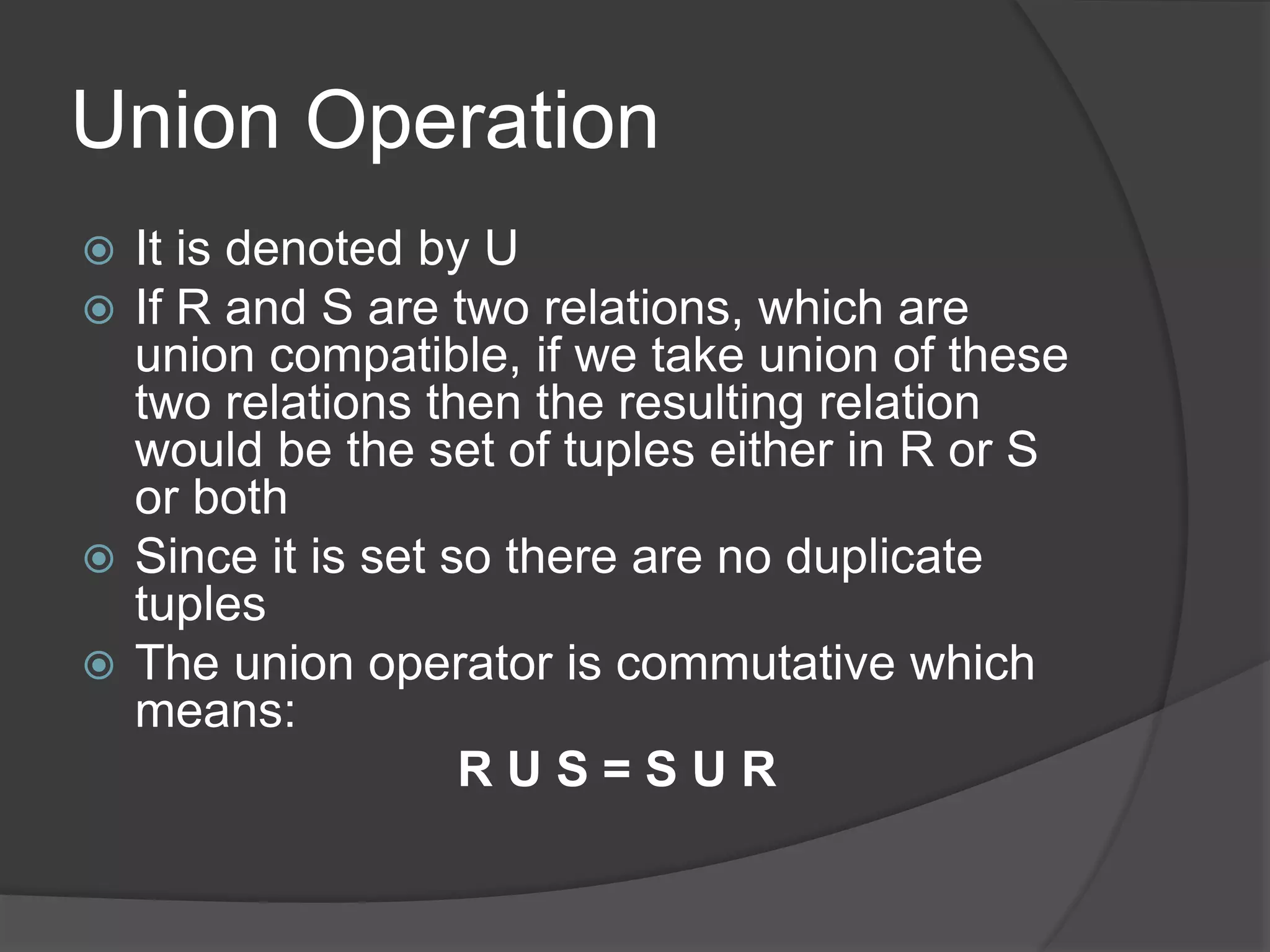 Union Operation
 It is denoted by U
 If R and S are two relations, which are
union compatible, if we take union of these
two relations then the resulting relation
would be the set of tuples either in R or S
or both
 Since it is set so there are no duplicate
tuples
 The union operator is commutative which
means:
R U S = S U R
 