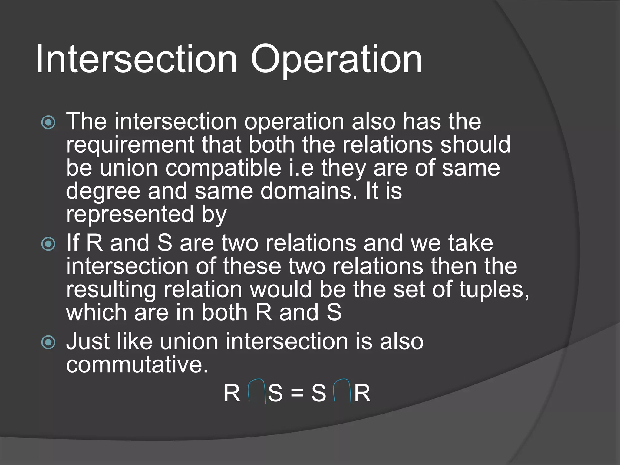 Intersection Operation
 The intersection operation also has the
requirement that both the relations should
be union compatible i.e they are of same
degree and same domains. It is
represented by
 If R and S are two relations and we take
intersection of these two relations then the
resulting relation would be the set of tuples,
which are in both R and S
 Just like union intersection is also
commutative.
R S = S R
 