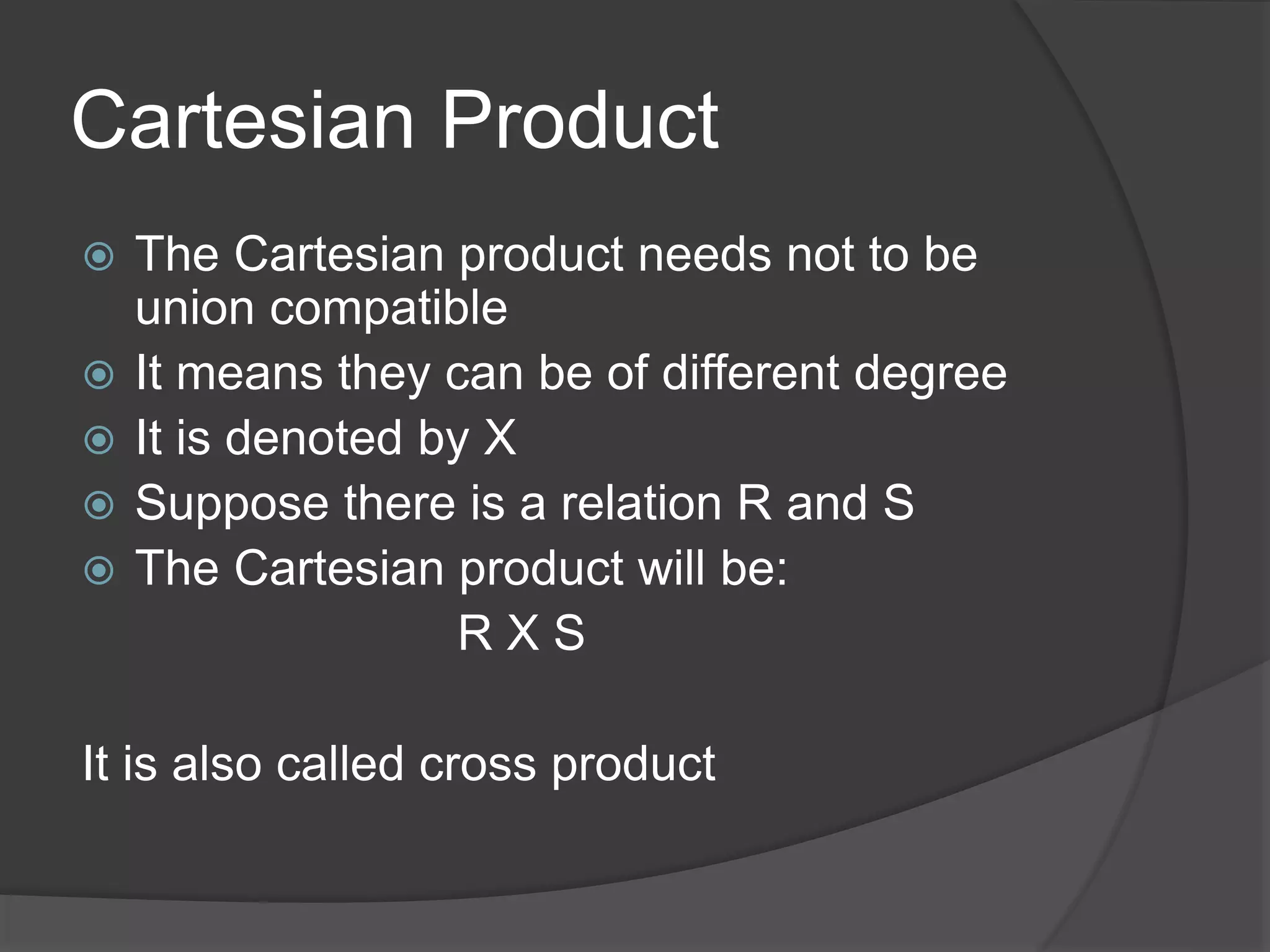 Cartesian Product
 The Cartesian product needs not to be
union compatible
 It means they can be of different degree
 It is denoted by X
 Suppose there is a relation R and S
 The Cartesian product will be:
R X S
It is also called cross product
 