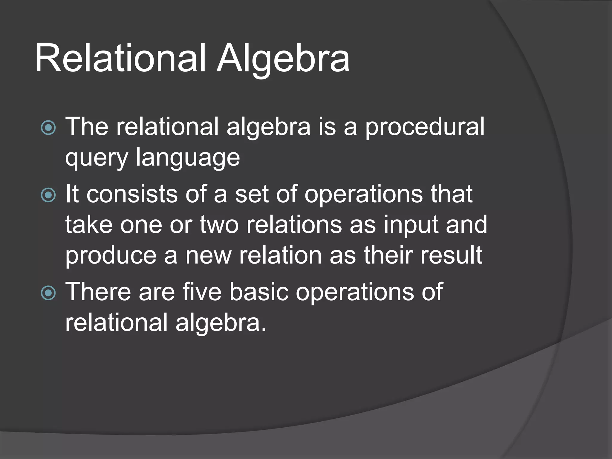 Relational Algebra
 The relational algebra is a procedural
query language
 It consists of a set of operations that
take one or two relations as input and
produce a new relation as their result
 There are five basic operations of
relational algebra.
 