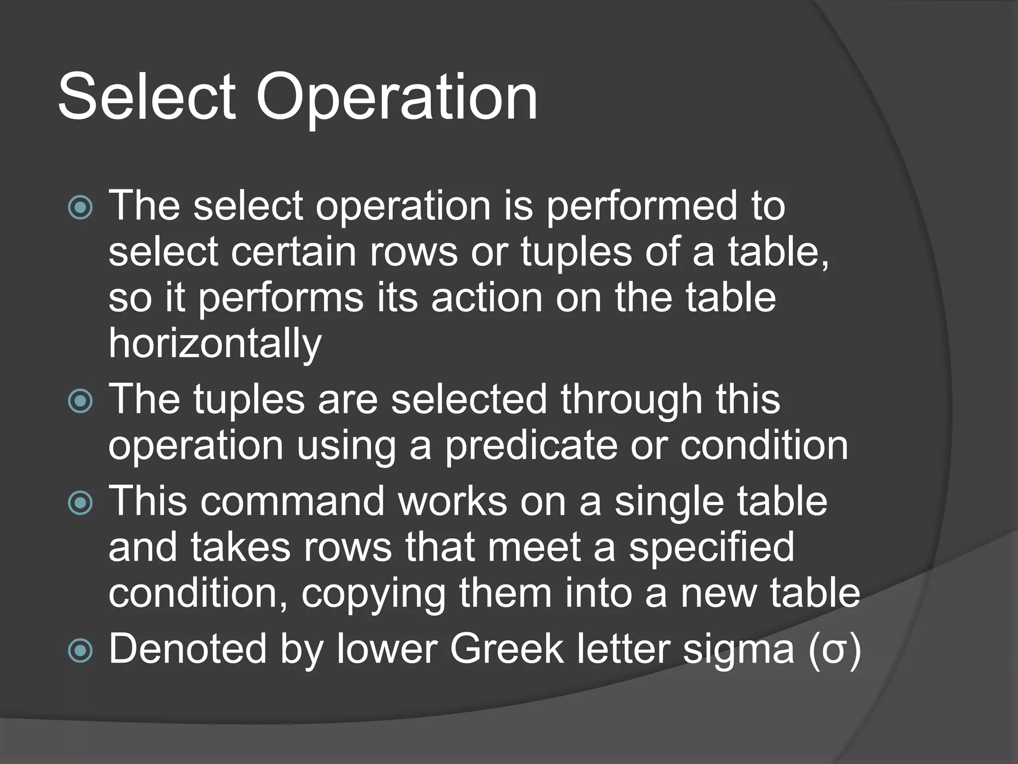 Select Operation
 The select operation is performed to
select certain rows or tuples of a table,
so it performs its action on the table
horizontally
 The tuples are selected through this
operation using a predicate or condition
 This command works on a single table
and takes rows that meet a specified
condition, copying them into a new table
 Denoted by lower Greek letter sigma (σ)
 