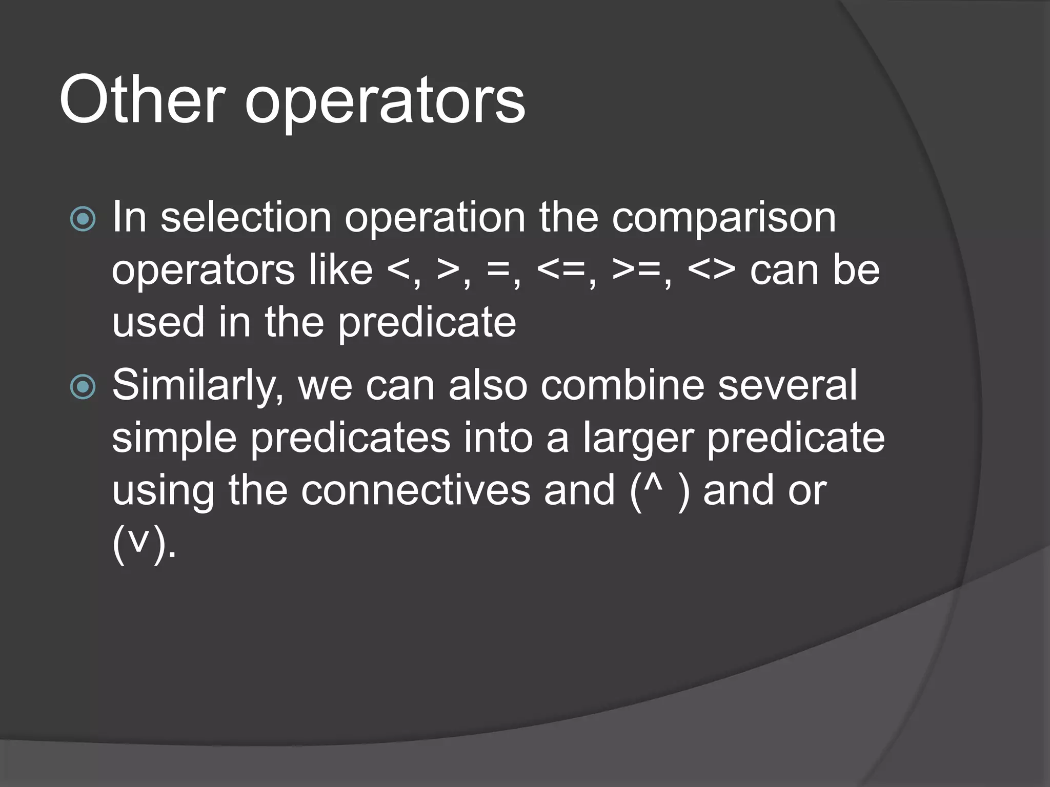 Other operators
 In selection operation the comparison
operators like <, >, =, <=, >=, <> can be
used in the predicate
 Similarly, we can also combine several
simple predicates into a larger predicate
using the connectives and (^ ) and or
(˅).
 