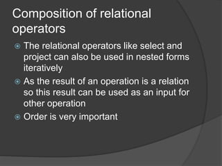 Composition of relational
operators
 The relational operators like select and
project can also be used in nested forms
iteratively
 As the result of an operation is a relation
so this result can be used as an input for
other operation
 Order is very important
 