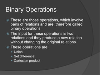 Binary Operations
 These are those operations, which involve
pairs of relations and are, therefore called
binary operations
 The input for these operations is two
relations and they produce a new relation
without changing the original relations
 These operations are:
 Union
 Set difference
 Cartesian product
 