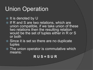 Union Operation
 It is denoted by U
 If R and S are two relations, which are
union compatible, if we take union of these
two relations then the resulting relation
would be the set of tuples either in R or S
or both
 Since it is set so there are no duplicate
tuples
 The union operator is commutative which
means:
R U S = S U R
 