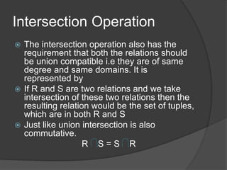 Intersection Operation
 The intersection operation also has the
requirement that both the relations should
be union compatible i.e they are of same
degree and same domains. It is
represented by
 If R and S are two relations and we take
intersection of these two relations then the
resulting relation would be the set of tuples,
which are in both R and S
 Just like union intersection is also
commutative.
R S = S R
 