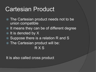 Cartesian Product
 The Cartesian product needs not to be
union compatible
 It means they can be of different degree
 It is denoted by X
 Suppose there is a relation R and S
 The Cartesian product will be:
R X S
It is also called cross product
 