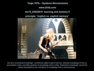 Cogs 107b – Systems Neuroscience www.dnitz.com lec15_03022010 learning and memory II principle: ‘implicit vs. explicit memory’  the term ‘procedural knowledge’, sometimes called implicit memory, denotes knowledge of how to accomplish a task, and often pertains to knowledge which unlike ‘declarative knowledge’ cannot be easily articulated by the individual, or knowledge that is nonconscious.  