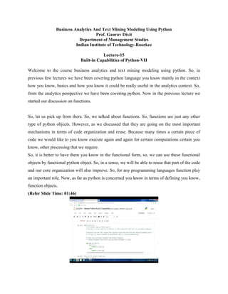 Business Analytics And Text Mining Modeling Using Python
Prof. Gaurav Dixit
Department of Management Studies
Indian Institute of Technology-Roorkee
Lecture-15
Built-in Capabilities of Python-VII
Welcome to the course business analytics and text mining modeling using python. So, in
previous few lectures we have been covering python language you know mainly in the context
how you know, basics and how you know it could be really useful in the analytics context. So,
from the analytics perspective we have been covering python. Now in the previous lecture we
started our discussion on functions.
So, let us pick up from there. So, we talked about functions. So, functions are just any other
type of python objects. However, as we discussed that they are going on the most important
mechanisms in terms of code organization and reuse. Because many times a certain piece of
code we would like to you know execute again and again for certain computations certain you
know, other processing that we require.
So, it is better to have them you know in the functional form, so, we can use these functional
objects by functional python object. So, in a sense, we will be able to reuse that part of the code
and our core organization will also improve. So, for any programming languages function play
an important role. Now, as far as python is concerned you know in terms of defining you know,
function objects.
(Refer Slide Time: 01:46)
 