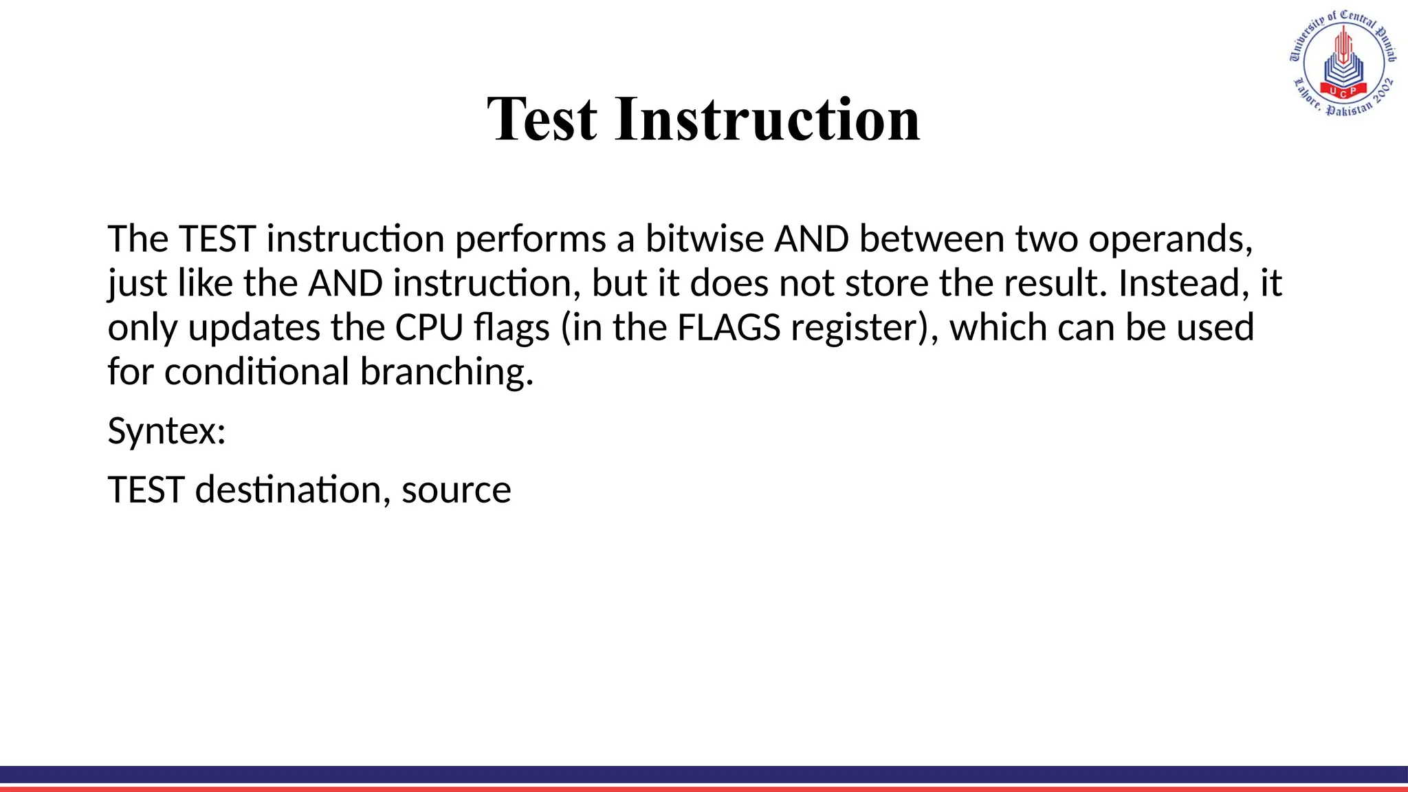 Test Instruction
The TEST instruction performs a bitwise AND between two operands,
just like the AND instruction, but it does not store the result. Instead, it
only updates the CPU flags (in the FLAGS register), which can be used
for conditional branching.
Syntex:
TEST destination, source
 