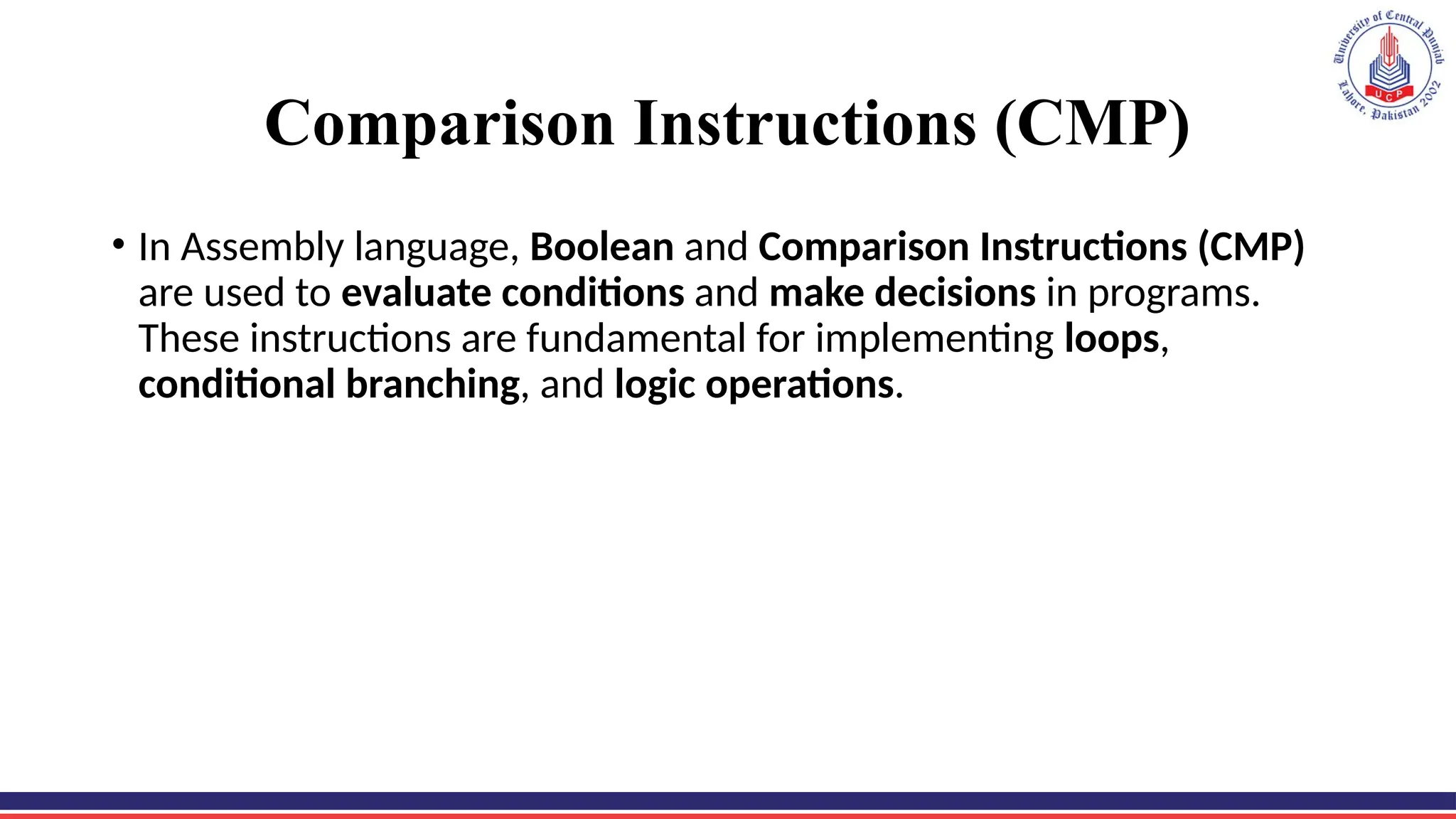 Comparison Instructions (CMP)
• In Assembly language, Boolean and Comparison Instructions (CMP)
are used to evaluate conditions and make decisions in programs.
These instructions are fundamental for implementing loops,
conditional branching, and logic operations.
 