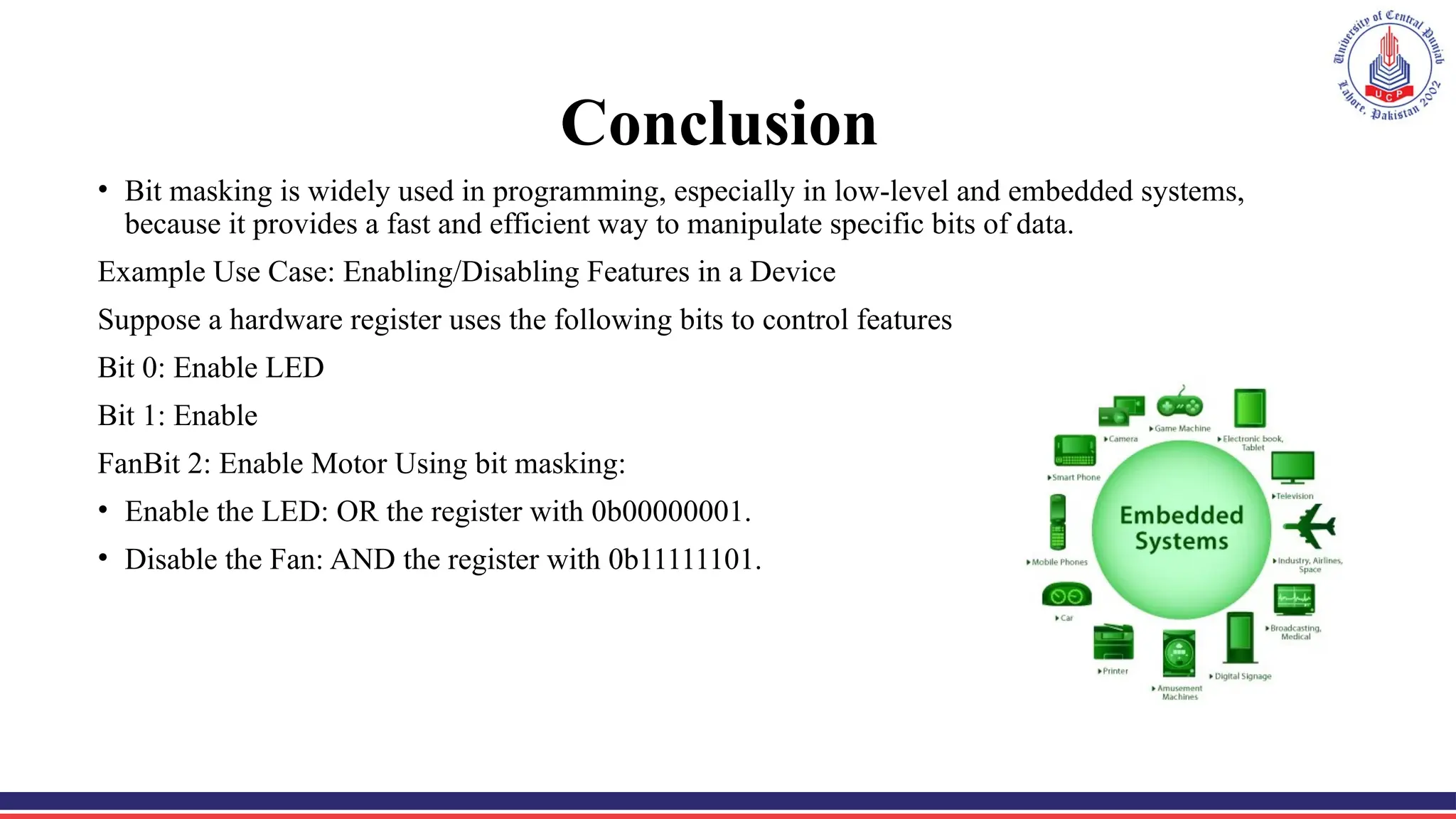 Conclusion
• Bit masking is widely used in programming, especially in low-level and embedded systems,
because it provides a fast and efficient way to manipulate specific bits of data.
Example Use Case: Enabling/Disabling Features in a Device
Suppose a hardware register uses the following bits to control features
Bit 0: Enable LED
Bit 1: Enable
FanBit 2: Enable Motor Using bit masking:
• Enable the LED: OR the register with 0b00000001.
• Disable the Fan: AND the register with 0b11111101.
 