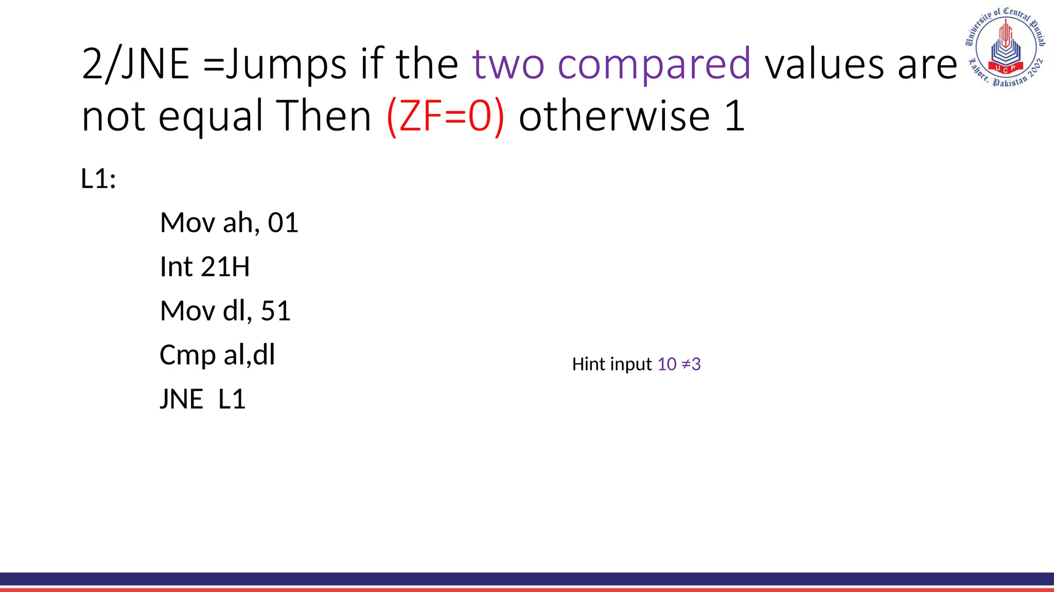 2/JNE =Jumps if the two compared values are
not equal Then (ZF=0) otherwise 1
L1:
Mov ah, 01
Int 21H
Mov dl, 51
Cmp al,dl
JNE L1
Hint input 10 ≠3
 