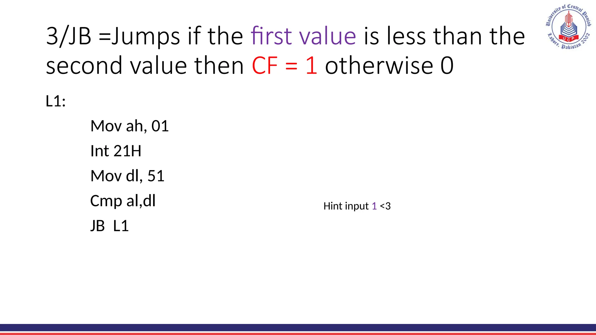 3/JB =Jumps if the first value is less than the
second value then CF = 1 otherwise 0
L1:
Mov ah, 01
Int 21H
Mov dl, 51
Cmp al,dl
JB L1
Hint input 1 <3
 