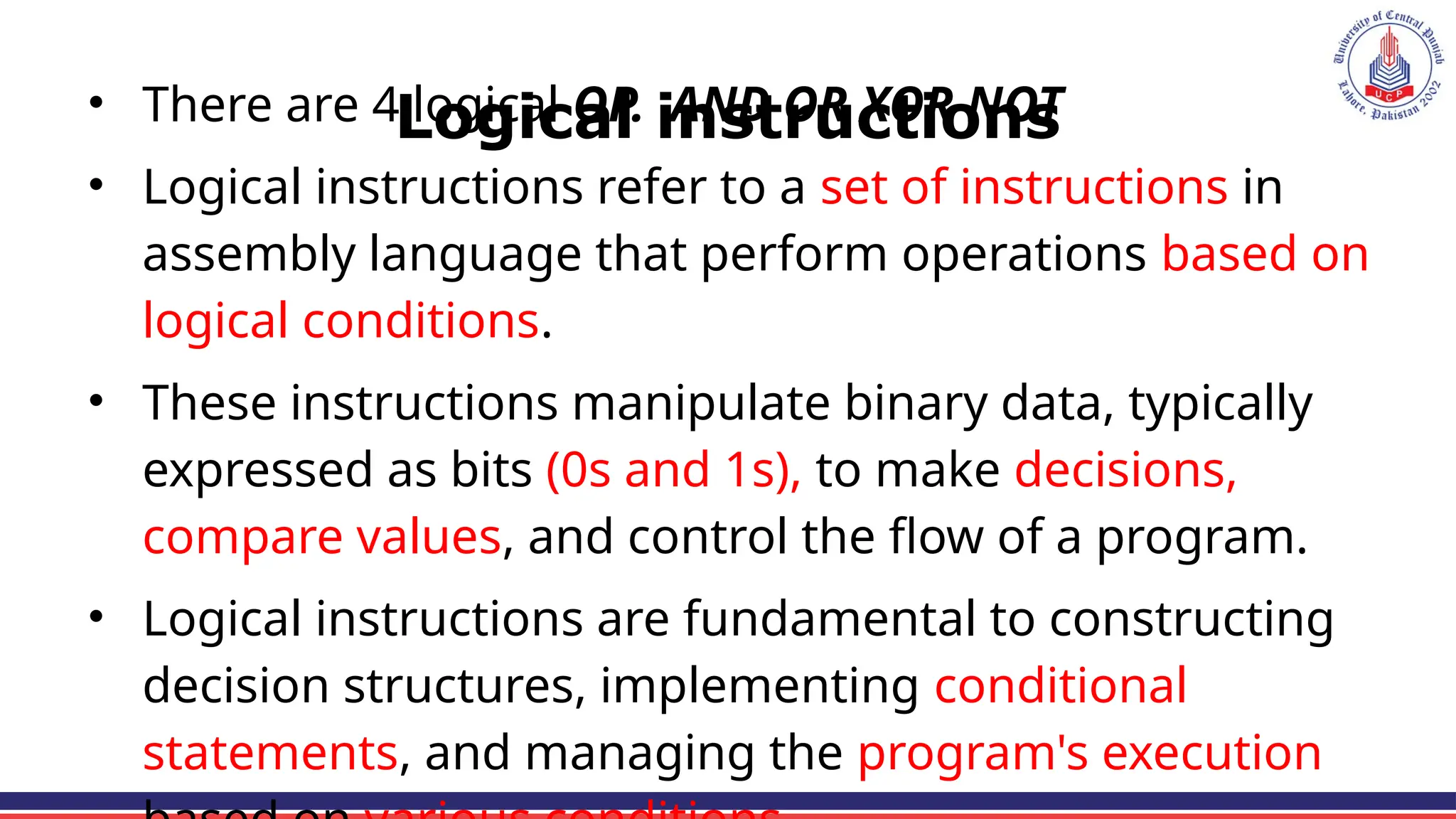 Logical instructions
• There are 4 logical OP. AND OR XOR NOT
• Logical instructions refer to a set of instructions in
assembly language that perform operations based on
logical conditions.
• These instructions manipulate binary data, typically
expressed as bits (0s and 1s), to make decisions,
compare values, and control the flow of a program.
• Logical instructions are fundamental to constructing
decision structures, implementing conditional
statements, and managing the program's execution
 