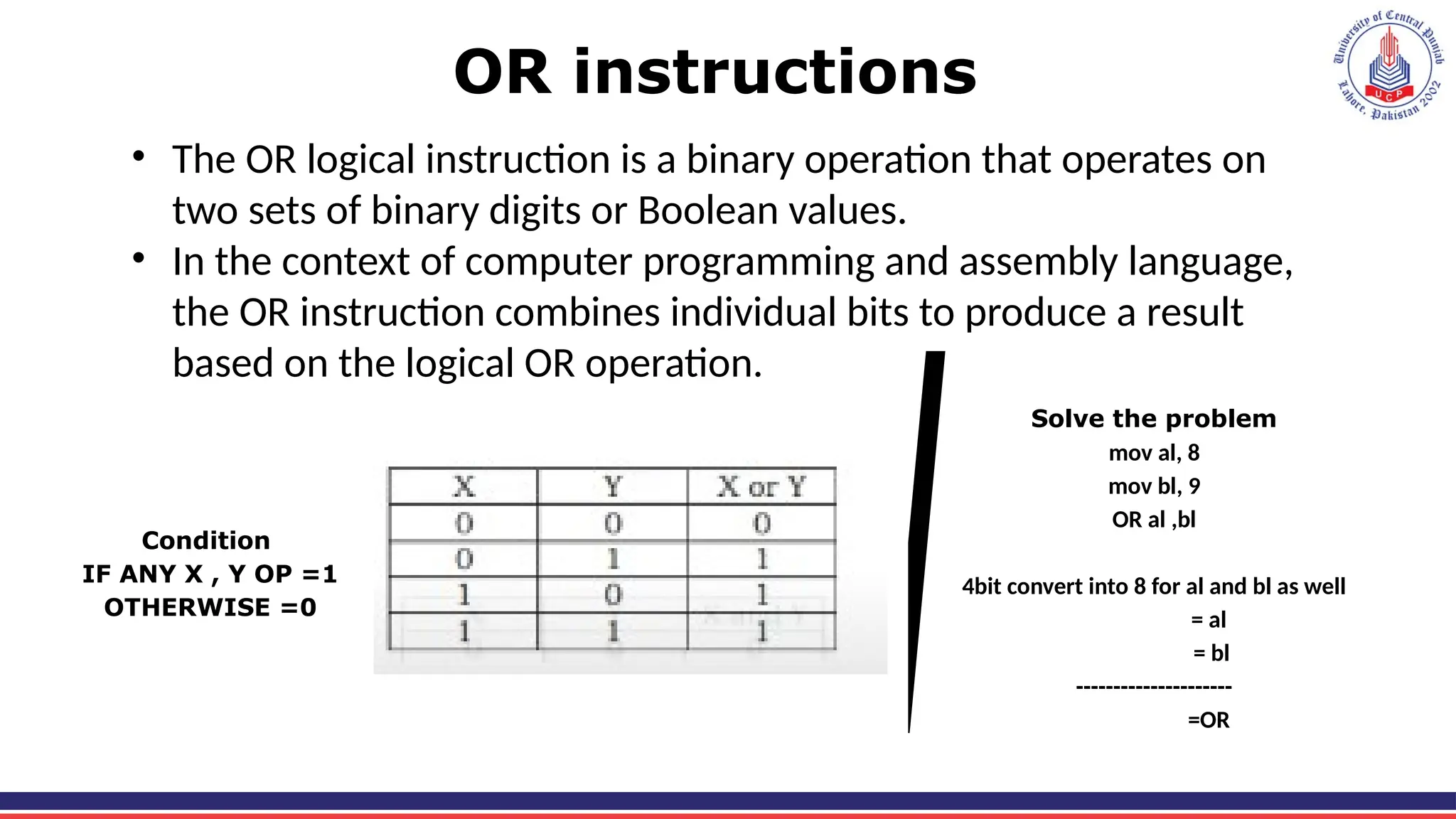 OR instructions
• The OR logical instruction is a binary operation that operates on
two sets of binary digits or Boolean values.
• In the context of computer programming and assembly language,
the OR instruction combines individual bits to produce a result
based on the logical OR operation.
Condition
IF ANY X , Y OP =1
OTHERWISE =0
Solve the problem
mov al, 8
mov bl, 9
OR al ,bl
4bit convert into 8 for al and bl as well
= al
= bl
---------------------
=OR
 