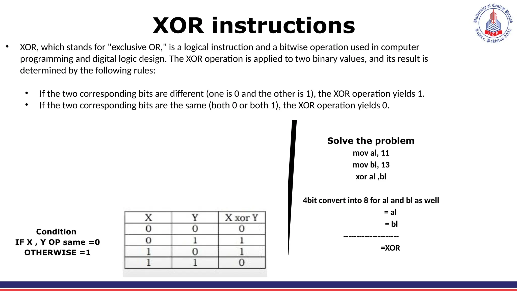 XOR instructions
• XOR, which stands for "exclusive OR," is a logical instruction and a bitwise operation used in computer
programming and digital logic design. The XOR operation is applied to two binary values, and its result is
determined by the following rules:
• If the two corresponding bits are different (one is 0 and the other is 1), the XOR operation yields 1.
• If the two corresponding bits are the same (both 0 or both 1), the XOR operation yields 0.
Condition
IF X , Y OP same =0
OTHERWISE =1
Solve the problem
mov al, 11
mov bl, 13
xor al ,bl
4bit convert into 8 for al and bl as well
= al
= bl
---------------------
=XOR
 