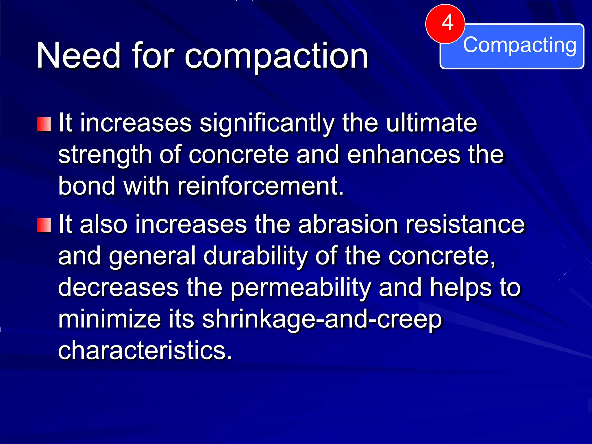 Need for compaction
It increases significantly the ultimate
strength of concrete and enhances the
bond with reinforcement.
It also increases the abrasion resistance
and general durability of the concrete,
decreases the permeability and helps to
minimize its shrinkage-and-creep
characteristics.
4
Compacting
 