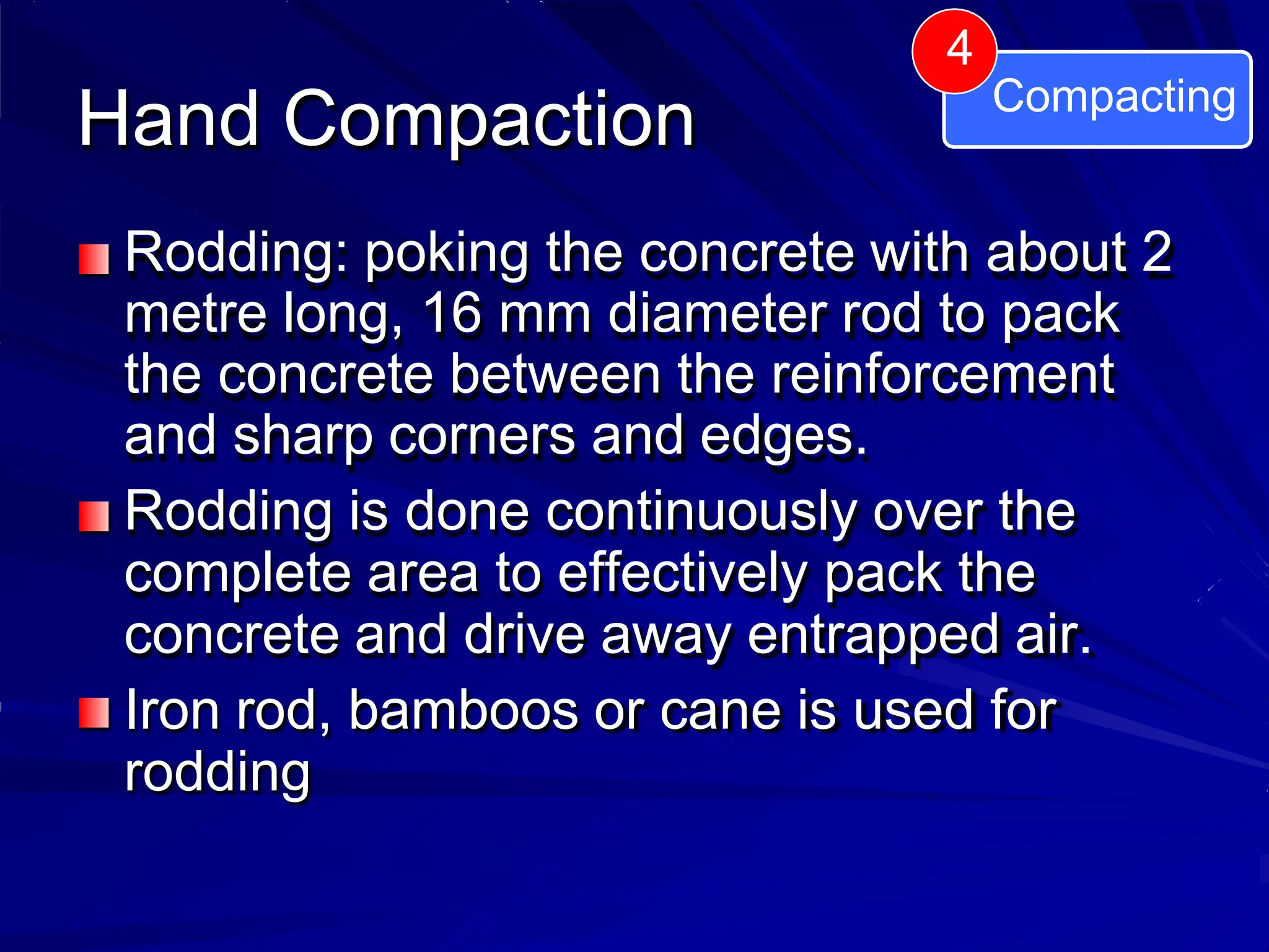 Hand Compaction
Rodding: poking the concrete with about 2
metre long, 16 mm diameter rod to pack
the concrete between the reinforcement
and sharp corners and edges.
Rodding is done continuously over the
complete area to effectively pack the
concrete and drive away entrapped air.
Iron rod, bamboos or cane is used for
rodding
4
Compacting
 