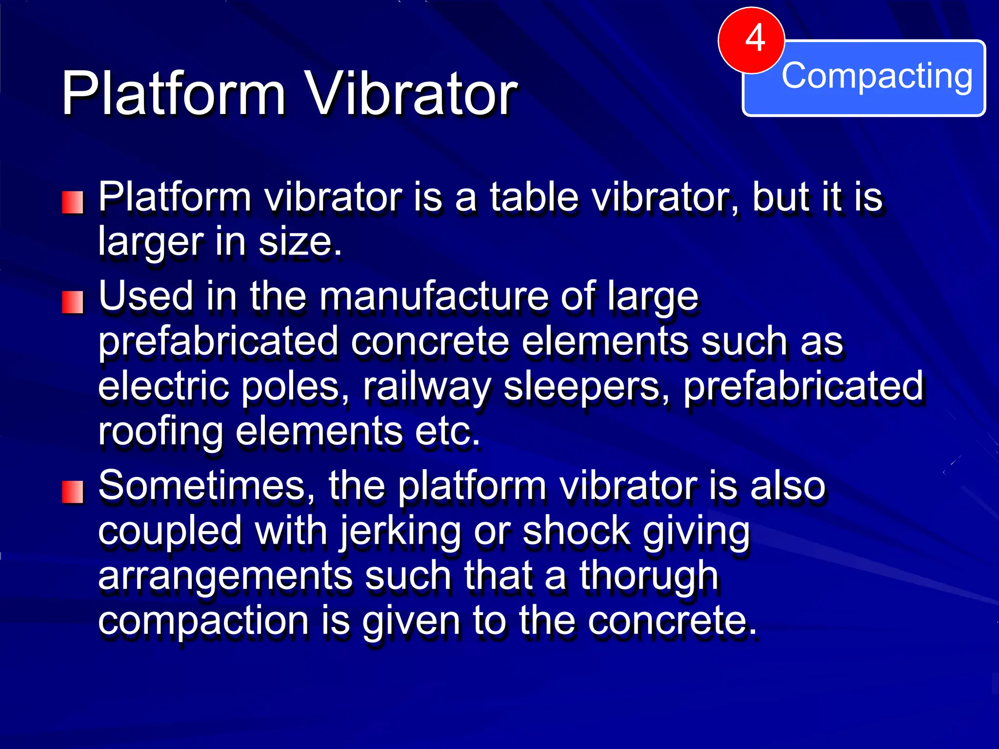 Platform Vibrator
Platform vibrator is a table vibrator, but it is
larger in size.
Used in the manufacture of large
prefabricated concrete elements such as
electric poles, railway sleepers, prefabricated
roofing elements etc.
Sometimes, the platform vibrator is also
coupled with jerking or shock giving
arrangements such that a thorugh
compaction is given to the concrete.
4
Compacting
 