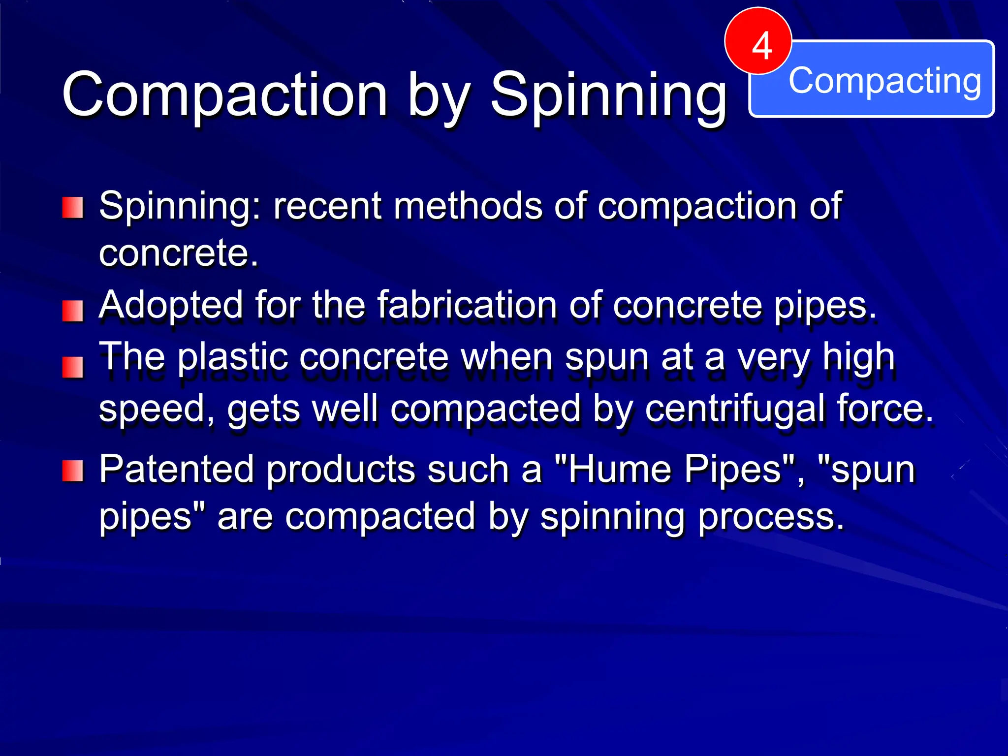 Spinning: recent methods of compaction of
concrete.
Adopted for the fabrication of concrete pipes.
The plastic concrete when spun at a very high
speed, gets well compacted by centrifugal force.
Patented products such a "Hume Pipes", "spun
pipes" are compacted by spinning process.
Compaction by Spinning Compacting
4
 