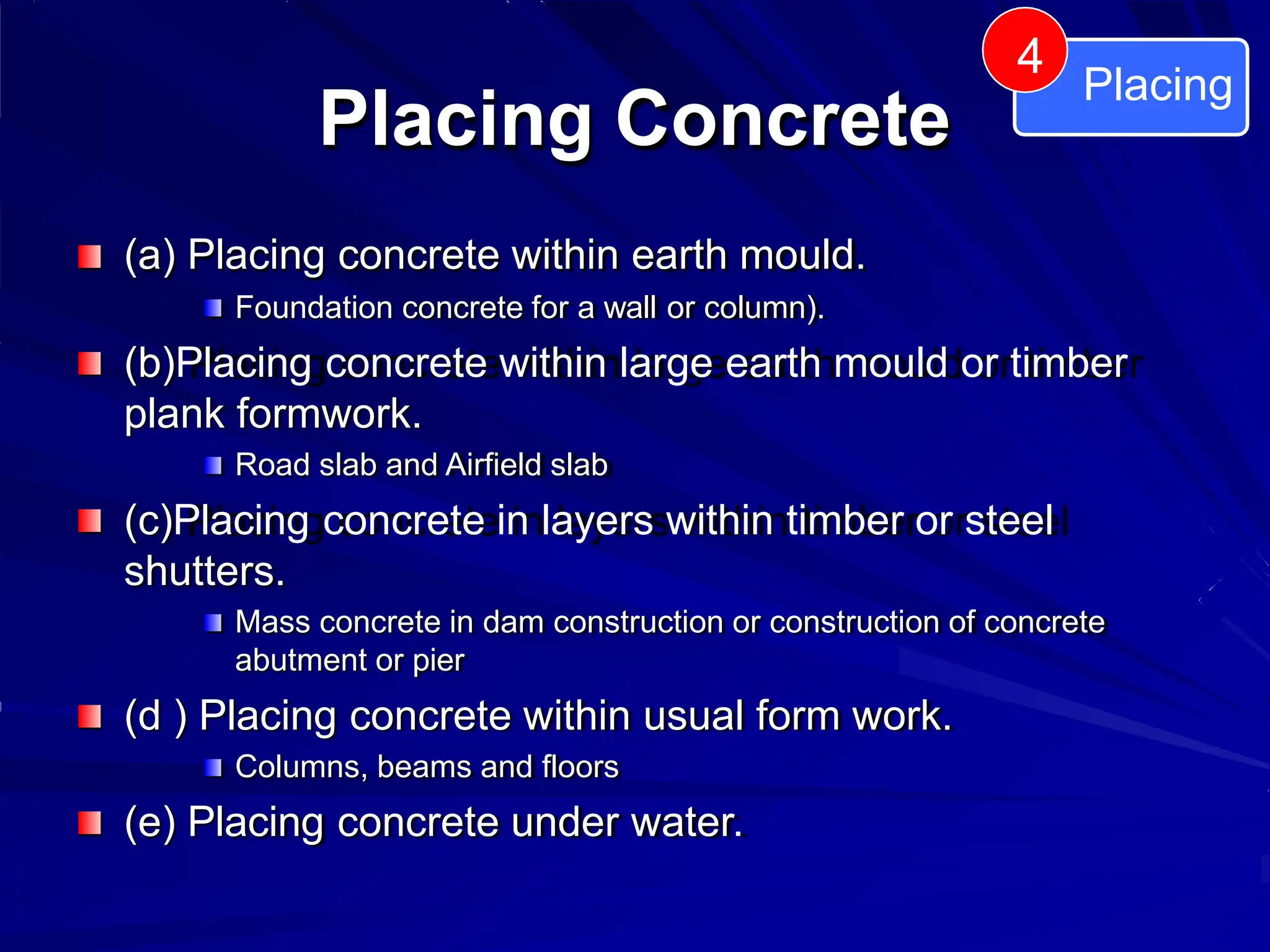 Placing Concrete
(a) Placing concrete within earth mould.
Foundation concrete for a wall or column).
(b)Placing concrete within large earth mould or timber
plank formwork.
Road slab and Airfield slab
(c)Placing concrete in layers within timber or steel
shutters.
Mass concrete in dam construction or construction of concrete
abutment or pier
(d ) Placing concrete within usual form work.
Columns, beams and floors
(e) Placing concrete under water.
Placing
4
 