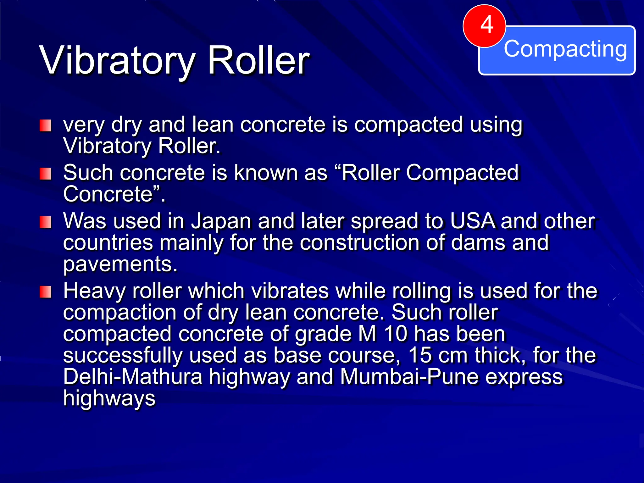 Vibratory Roller
very dry and lean concrete is compacted using
Vibratory Roller.
Such concrete is known as “Roller Compacted
Concrete”.
Was used in Japan and later spread to USA and other
countries mainly for the construction of dams and
pavements.
Heavy roller which vibrates while rolling is used for the
compaction of dry lean concrete. Such roller
compacted concrete of grade M 10 has been
successfully used as base course, 15 cm thick, for the
Delhi-Mathura highway and Mumbai-Pune express
highways
4
Compacting
 