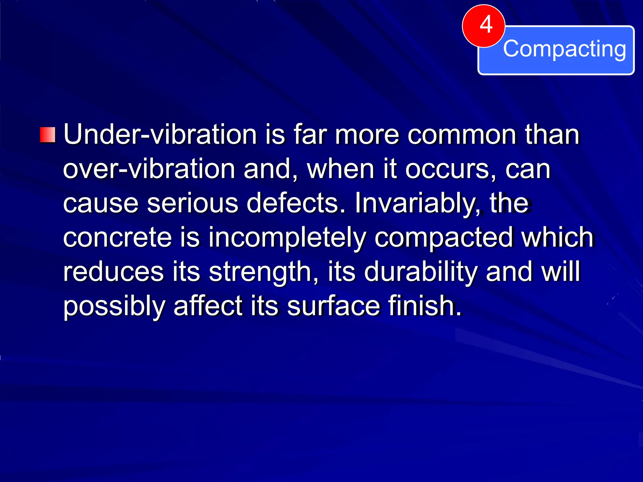 4
Compacting
Under-vibration is far more common than
over-vibration and, when it occurs, can
cause serious defects. Invariably, the
concrete is incompletely compacted which
reduces its strength, its durability and will
possibly affect its surface finish.
 