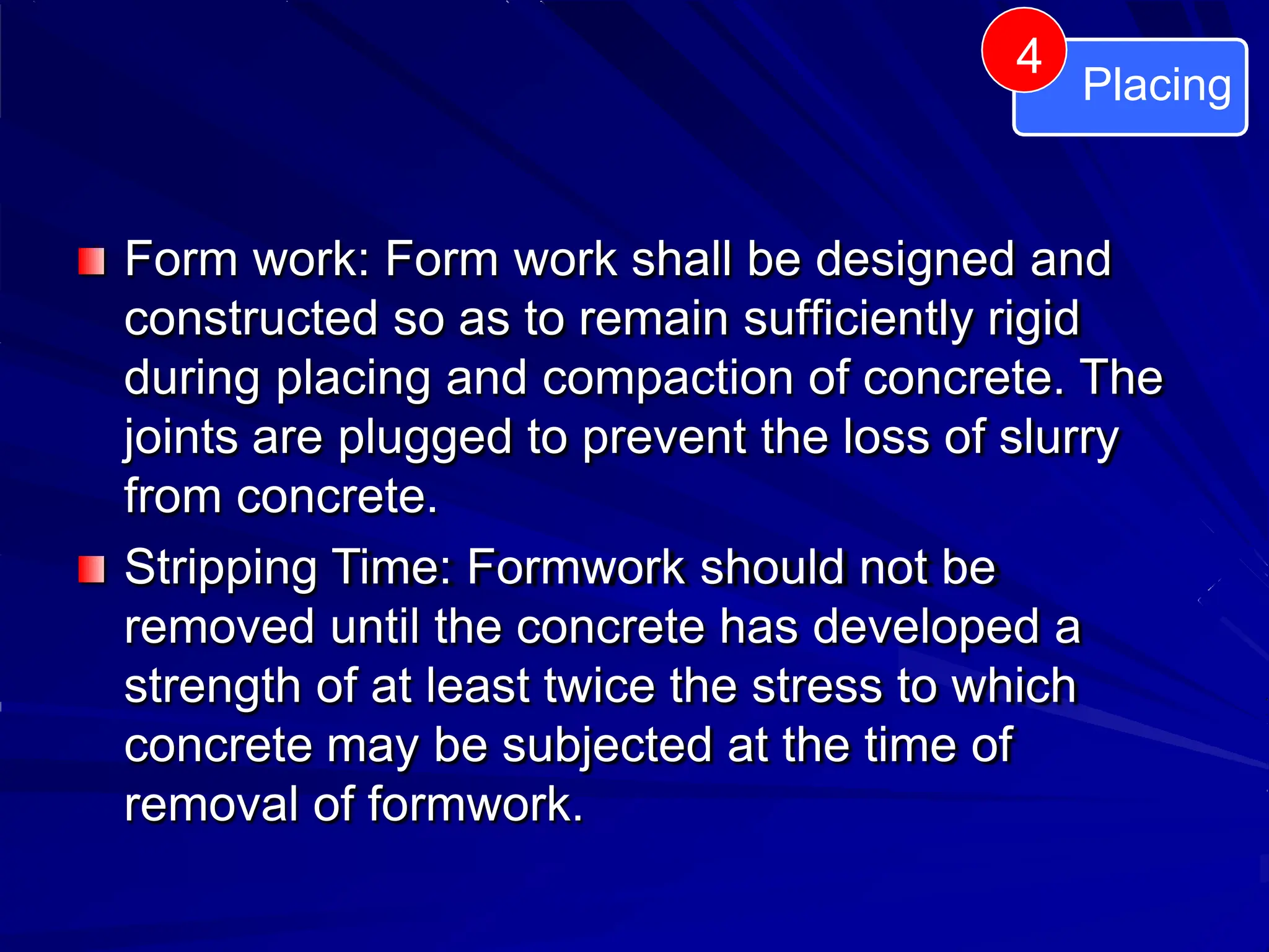 Form work: Form work shall be designed and
constructed so as to remain sufficiently rigid
during placing and compaction of concrete. The
joints are plugged to prevent the loss of slurry
from concrete.
Stripping Time: Formwork should not be
removed until the concrete has developed a
strength of at least twice the stress to which
concrete may be subjected at the time of
removal of formwork.
Placing
4
 