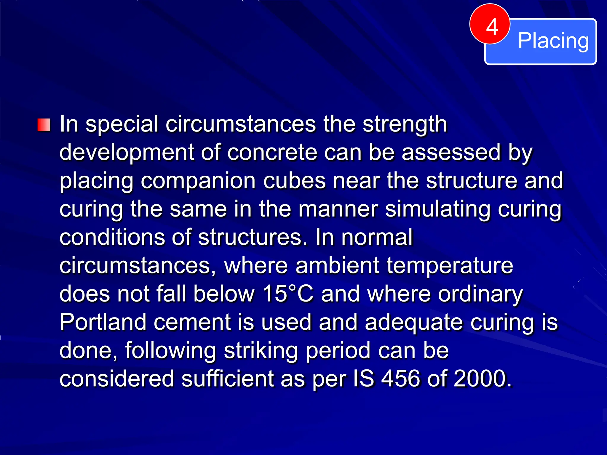 In special circumstances the strength
development of concrete can be assessed by
placing companion cubes near the structure and
curing the same in the manner simulating curing
conditions of structures. In normal
circumstances, where ambient temperature
does not fall below 15°C and where ordinary
Portland cement is used and adequate curing is
done, following striking period can be
considered sufficient as per IS 456 of 2000.
Placing
4
 